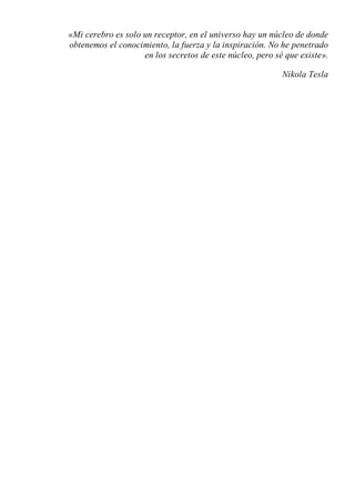 «Mi cerebro es solo un receptor, en el universo hay un núcleo de donde
obtenemos el conocimiento, la fuerza y la inspiración. No he penetrado
en los secretos de este núcleo, pero sé que existe».
Nikola Tesla
 
