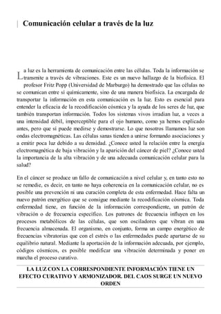 |
L
Comunicación celular a través de la luz
a luz es la herramienta de comunicación entre las células. Toda la información se
transmite a través de vibraciones. Este es un nuevo hallazgo de la biofísica. El
profesor Fritz Popp (Universidad de Marburgo) ha demostrado que las células no
se comunican entre sí químicamente, sino de una manera biofísica. La encargada de
transportar la información en esta comunicación es la luz. Esto es esencial para
entender la eficacia de la recodificación cósmica y la ayuda de los seres de luz, que
también transportan información. Todos los sistemas vivos irradian luz, a veces a
una intensidad débil, imperceptible para el ojo humano, como ya hemos explicado
antes, pero que sí puede medirse y demostrarse. Lo que nosotros llamamos luz son
ondas electromagnéticas. Las células sanas tienden a unirse formando asociaciones y
a emitir poca luz debido a su densidad. ¿Conoce usted la relación entre la energía
electromagnética de baja vibración y la aparición del cáncer de piel? ¿Conoce usted
la importancia de la alta vibración y de una adecuada comunicación celular para la
salud?
En el cáncer se produce un fallo de comunicación a nivel celular y, en tanto esto no
se remedie, es decir, en tanto no haya coherencia en la comunicación celular, no es
posible una prevención ni una curación completa de esta enfermedad. Hace falta un
nuevo patrón energético que se consigue mediante la recodificación cósmica. Toda
enfermedad tiene, en función de la información correspondiente, un patrón de
vibración o de frecuencia específico. Los patrones de frecuencia influyen en los
procesos metabólicos de las células, que son osciladores que vibran en una
frecuencia almacenada. El organismo, en conjunto, forma un campo energético de
frecuencias vibratorias que con el estrés o las enfermedades puede apartarse de su
equilibrio natural. Mediante la aportación de la información adecuada, por ejemplo,
códigos cósmicos, es posible modificar una vibración determinada y poner en
marcha el proceso curativo.
LA LUZ CON LA CORRESPONDIENTE INFORMACIÓN TIENE UN
EFECTO CURATIVO Y ARMONIZADOR. DEL CAOS SURGE UN NUEVO
ORDEN
 