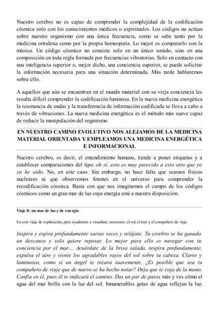 Nuestro cerebro no es capaz de comprender la complejidad de la codificación
cósmica solo con los conocimientos médicos o espirituales. Los códigos no actúan
sobre nuestro organismo con una única frecuencia, como se sabe tanto por la
medicina ortodoxa como por la propia homeopatía. Lo mejor es compararlo con la
música. Un código cósmico no consiste solo en un único sonido, sino en una
composición en toda regla formada por frecuencias vibratorias. Solo en contacto con
una inteligencia superior o, mejor dicho, una conciencia superior, se puede solicitar
la información necesaria para una situación determinada. Más tarde hablaremos
sobre ello.
A aquellos que aún se encuentran en el mundo material con su vieja conciencia les
resulta difícil comprender la codificación luminosa. En la nueva medicina energética
la resonancia de ondas y la transferencia de información codificada se lleva a cabo a
través de vibraciones. La nueva medicina energética es el método más suave capaz
de reducir la manipulación del organismo.
EN NUESTRO CAMINO EVOLUTIVO NOS ALEJAMOS DE LA MEDICINA
MATERIAL ORIENTADA Y EMPLEAMOS UNA MEDICINA ENERGÉTICA
E INFORMACIONAL
Nuestro cerebro, es decir, el entendimiento humano, tiende a poner etiquetas y a
establecer comparaciones del tipo: oh sí, esto es muy parecido a esto otro que yo
ya he oído. No, en este caso. Sin embargo, no hace falta que seamos físicos
nucleares ni que observemos fotones en el universo para comprender la
recodificación cósmica. Basta con que nos imaginemos el campo de los códigos
cósmicos como un gran mar de luz cuya energía está a nuestra disposición.
Viaje 8: un mar de luz y de energía
En este viaje de exploración, para ayudarnos a visualizar, usaremos: el sol, el mar y el compañero de viaje.
Inspira y espira profundamente varias veces y relájate. Tu cerebro se ha ganado
un descanso y solo quiere reposar. Lo mejor para ello es navegar con tu
conciencia por el mar… Acuérdate de la brisa salada, respira profundamente,
expulsa el aire y siente los agradables rayos del sol sobre tu cabeza. Claros y
luminosos, como si un ángel te rozara suavemente. ¿Es posible que sea tu
compañero de viaje que de nuevo se ha hecho notar? Deja que te coja de la mano.
Confía en él, pues él te indicará el camino. Das un par de pasos más y ves cómo el
agua del mar brilla con la luz del sol. Innumerables gotas de agua reflejan la luz.
 