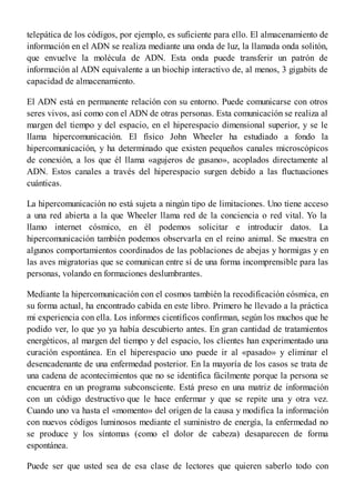 telepática de los códigos, por ejemplo, es suficiente para ello. El almacenamiento de
información en el ADN se realiza mediante una onda de luz, la llamada onda solitón,
que envuelve la molécula de ADN. Esta onda puede transferir un patrón de
información al ADN equivalente a un biochip interactivo de, al menos, 3 gigabits de
capacidad de almacenamiento.
El ADN está en permanente relación con su entorno. Puede comunicarse con otros
seres vivos, así como con el ADN de otras personas. Esta comunicación se realiza al
margen del tiempo y del espacio, en el hiperespacio dimensional superior, y se le
llama hipercomunicación. El físico John Wheeler ha estudiado a fondo la
hipercomunicación, y ha determinado que existen pequeños canales microscópicos
de conexión, a los que él llama «agujeros de gusano», acoplados directamente al
ADN. Estos canales a través del hiperespacio surgen debido a las fluctuaciones
cuánticas.
La hipercomunicación no está sujeta a ningún tipo de limitaciones. Uno tiene acceso
a una red abierta a la que Wheeler llama red de la conciencia o red vital. Yo la
llamo internet cósmico, en él podemos solicitar e introducir datos. La
hipercomunicación también podemos observarla en el reino animal. Se muestra en
algunos comportamientos coordinados de las poblaciones de abejas y hormigas y en
las aves migratorias que se comunican entre sí de una forma incomprensible para las
personas, volando en formaciones deslumbrantes.
Mediante la hipercomunicación con el cosmos también la recodificación cósmica, en
su forma actual, ha encontrado cabida en este libro. Primero he llevado a la práctica
mi experiencia con ella. Los informes científicos confirman, según los muchos que he
podido ver, lo que yo ya había descubierto antes. En gran cantidad de tratamientos
energéticos, al margen del tiempo y del espacio, los clientes han experimentado una
curación espontánea. En el hiperespacio uno puede ir al «pasado» y eliminar el
desencadenante de una enfermedad posterior. En la mayoría de los casos se trata de
una cadena de acontecimientos que no se identifica fácilmente porque la persona se
encuentra en un programa subconsciente. Está preso en una matriz de información
con un código destructivo que le hace enfermar y que se repite una y otra vez.
Cuando uno va hasta el «momento» del origen de la causa y modifica la información
con nuevos códigos luminosos mediante el suministro de energía, la enfermedad no
se produce y los síntomas (como el dolor de cabeza) desaparecen de forma
espontánea.
Puede ser que usted sea de esa clase de lectores que quieren saberlo todo con
 