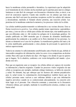 hacer la membrana celular permeable o hermética. La experiencia que he adquirido
en el tratamiento de mis clientes me ha enseñado que la apertura para nuevos códigos
luminosos es más fácil de conseguir con frecuencias vibratorias altas, es decir, a un
nivel de conciencia superior. Cuanto más sensible sea «la antena» que tiene una
persona, más fácil será para las proteínas receptoras recibir las señales del entorno
y desencadenar, mediante el llamado efector proteína, una reacción celular. Las
proteínas de la membrana controlan la memoria y los procesos vitales de la célula.
Las células también pueden transmitir su información a sus vecinas directas. Esto se
llama transferencia genética. Las células pueden tomar experiencias «aprendidas»
por otras, y esto no solo es válido para células del mismo tipo, sino también para las
que son diferentes entre sí. Ahí residen los peligros de la tecnología genética. Un
estudio publicado en 2004 mostraba que el consumo de alimentos modificados
genéticamente ha conducido a un cambio en la flora intestinal de las personas. Lo
mismo se demostró en el caso de las plantas. La transferencia genética del maíz y de
la colza modificados genéticamente a otras plantas ha provocado la aparición de
maleza superresistente.
Todavía no estamos lo suficientemente sensibilizados ante el hecho de que, debido al
intercambio energético de información, todos los seres vivos compartimos un destino
común. Hace años que mi abuela nos dijo: «No hagas a los demás lo que no quieres
que te hagan». Yo le añadiría, conforme a mi visión holográfica del mundo: «¡Los
demás eres tú!».
Para que un organismo sano se recupere, las células deben ser capaces de recordar
su información y función originales. Cuando los procesos vitales originales de una
célula se recuperan, por ejemplo, mediante códigos luminosos, se habla de curación
y salud. No obstante, hay que subrayar que los factores del entorno perjudiciales
para la salud (como la contaminación electromagnética) también hacen que las
células/ personas sanas vuelvan a caer enfermas debido a que esta información
negativa prevalece cuando no es contrarrestada adecuadamente. La curación solo
tiene lugar en el presente. Una vibración constante y consciente en la frecuencia
vibratoria idónea, por ejemplo, mediante la recodificación cósmica, conduce a una
buena salud.
 