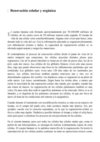 |
E
Renovación celular y orgánica
l cuerpo humano está formado aproximadamente por 70-100.000 millones de
células, de las cuales cerca de 50 millones mueren cada segundo. El tiempo de
vida de una célula varía considerablemente. Algunas solo viven unas horas, otras
durante toda la vida del ser. Con la información adecuada se regeneran plenamente;
con información errónea y daños, la capacidad de regeneración celular se ve
afectada negativamente y surgen las mutaciones.
Si contemplamos el proceso de renovación celular desde el punto de vista de la
matriz temporal que conocemos, las células necesitan distintos plazos para
regenerarse. Las de la pared intestinal se renuevan al cabo de pocos días, las de la
piel, cada dos meses. Las células de los glóbulos blancos viven solo unos pocos
días, algo que puede observarse muy bien en las inflamaciones purulentas que van
remitiendo. Los glóbulos rojos viven unos 120 días antes de ser sustituidos por
nuevos. Las células nerviosas también pueden renovarse una y otra vez en
determinadas regiones del cerebro. Las hepáticas sanas se regeneran en un plazo de
ocho meses. Las óseas, normalmente, llegan hasta los treinta años, a menos que
exista la necesidad de una reparación celular más rápida, por ejemplo, cuando hay
una rotura de huesos. La regeneración de las células pulmonares también es muy
veloz. En unos ocho días toda la superficie pulmonar se ha renovado. Salvo si se es
fumador, y el alquitrán de los pulmones envenene las células, lo que nos lleva de
nuevo al tema de las condiciones del entorno y la epigenética.
Cuando durante el tratamiento con recodificación cósmica se entra en un espacio sin
tiempo, en el campo del punto cero, todo acontece mucho más deprisa. Así, por
ejemplo, sucede con la curación espontánea, en la que la regeneración celular se
lleva a cabo muy rápido. También es posible detener el tiempo y echar el reloj hacia
atrás para parar o ralentizar los procesos de envejecimiento de las células.
En el sistema humano, para casi todas las células hay células madre que, como el
patrón de una fotocopiadora, se encargan de realizar continuamente copias de estas
células. El cuerpo humano es la auténtica maravilla de la regeneración. En teoría la
reproducción de las células podría continuar en tanto no aparecieran errores como,
 