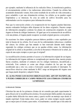 por ejemplo, mediante la influencia de los radicales libres, la transferencia genética,
el envenenamiento celular o las radiaciones ultravioletas. Cuando las células han
acumulado demasiado veneno, bien como resultado de un estilo de vida estresante y
poco saludable o por una alimentación errónea, las células ya no pueden seguir
limpiándose y se intoxican. Se crea un caldo de cultivo favorable para las
enfermedades con los receptores para información errónea.
Para que la renovación celular y la recuperación de los órganos puedan funcionar,
nuestro ordenador biológico debe disponer de los datos originales. Nuestro campo
de información energético contiene los planes de construcción originales de cada
órgano en forma de códigos luminosos. Al igual que en la restauración de un edificio
o de una pintura, el órgano puede recuperar su estado original gracias a este patrón.
En ocasiones los datos originales parecen haberse perdido o estar sepultados por
toda la basura de las células. En el caso de las enfermedades infecciosas y también
del cáncer, las células que han mutado se han renovado durante tanto tiempo
siguiendo los códigos erróneos que ya no quedan células sanas. La información
original de la célula se ha perdido y con ella la frecuencia vibratoria de la salud. ¡La
copia de una copia siempre es peor que el original!
La recodificación cósmica permite el acceso a la información original de un órgano.
La información del órgano enfermo es reemplazada por nuestra alma, nuestra propia
fuerza creadora, mediante el contacto con los códigos luminosos, decodificada y
reiniciada. Este contacto es como una chispa creadora de luz que me sigue
asombrando una y otra vez, como a Catweazle cuando encendía el interruptor. Es
maravilloso observar cómo mediante la RCC surge un holograma del órgano sano
que luego puede despertar y adquirir forma.
EL ALMA POSEE LOS DATOS ORIGINALES DEL ADN SIN MANIPULAR,
Y PUEDE CORREGIR SU CAMPO MEDIANTE LOS CÓDIGOS CÓSMICOS
LUMINOSOS
La historia de Christian
Christian fue uno de los primeros clientes de mi consulta que pudo experimentar la
gran eficacia de la recodificación cósmica. En un principio había pedido cita porque
su padre había fallecido tres meses antes y quería recibir un mensaje suyo desde el
mundo espiritual. Como tantas otras veces, pude ver cómo siempre sucede aquello
que es mejor para el cliente y para todos. «Casualmente», sucedió que el día antes de
 