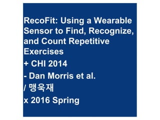 RecoFit: Using a Wearable
Sensor to Find, Recognize,
and Count Repetitive
Exercises
+ CHI 2014
- Dan Morris et al.
/ 맹욱재
x 2016 Spring
 