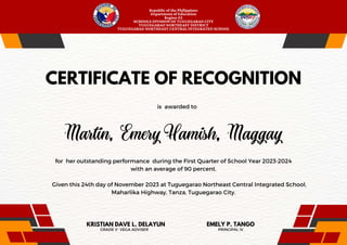 is awarded to
PRINCIPAL IV
EMELY P. TANGO
for her outstanding performance during the First Quarter of School Year 2023-2024
with an average of 90 percent.
Given this 24th day of November 2023 at Tuguegarao Northeast Central Integrated School,
Maharlika Highway, Tanza, Tuguegarao City.
Republic of the Philippines
Department of Education
Region 02
SCHOOLS DIVISION OF TUGUEGARAO CITY
TUGUEGARAO NORTHEAST DISTRICT
TUGUEGARAO NORTHEAST CENTRAL INTEGRATED SCHOOL
CERTIFICATE OF RECOGNITION
GRADE V- VEGA ADVISER
KRISTIAN DAVE L. DELAYUN
 