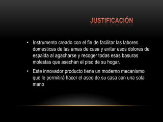                                                   justificaciónInstrumento creado con el fin de facilitar las labores domesticas de las amas de casa y evitar esos dolores de espalda al agacharse y recoger todas esas basuras molestas que asechan el piso de su hogar.Este innovador producto tiene un moderno mecanismo que le permitirá hacer el aseo de su casa con una sola mano