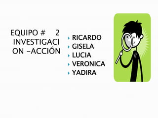 EQUIPO # 2
                  RICARDO
 INVESTIGACI
                  GISELA
ON -ACCIÓN        LUCIA
                  VERONICA
                  YADIRA
 
