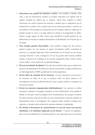 INVESTIGACIÓN CRIMINOLÓGICA II
TEMA 4
_______________________________________________
______________________________________________________________________
Licenciatura en criminología
10
1. Seleccionar con criterio las muestras a enviar.- Esta medida es debida, sobre
todo, a que los laboratorios actuales no pueden responder con rapidez ante la
ingente cantidad de análisis que se solicitan. Ahora bien, también se deben
seleccionar con criterio riguroso las muestras a analizar pues es importante que la
solicitud de un análisis sirva o pueda servir en un futuro para aclarar o resolver un
caso delictivo. Por ejemplo, de nada puede servir el analizar todas las colillas que se
pueden recoger en torno a un lugar abierto en donde se ha perpetrado un delito.
Incluso aunque alguna de ellas sirviese para identificar el perfil genético de un
delincuente, la muestra no implica directamente al identificado con el hecho que se
investiga.
2. Usar siempre guantes desechables.- Esta medida es lógica por dos razones:
primero porque sin usar guantes el agente investigador podría contaminar la
muestra, y en segundo lugar para evitar contaminarse con la misma en caso de que
contenga bacterias o virus contagiosos. El uso de guantes debe hacerse también
durante el proceso de embalaje de la muestra. Igualmente debe evitarse fumar,
comer, hablar o toser encima de la evidencia biológica.
3. No usar envoltorios de plástico. Este tipo de envoltorios hace que se aceleren los
procesos de putrefacción. Si además la muestra está húmeda, al llegar al laboratorio
se habrá degradado el ADN y proliferado los microorganismos.
4. Enviar oficio de remisión de las muestras.- Es muy importante enviar junto a
las muestras un oficio en el que se incluyan todos los datos relativos a la
investigación, así como la solicitud clara de lo que se quiere analizar y conseguir con
la muestra enviada.
5. Enviar las muestras empaquetadas individualmente.- Las muestras no deben
mezclarse ni durante su recogida ni durante su envío al laboratorio. Esta medida es
debida no sólo para evitar los peligros de la contaminación, sino porque al tratarse
de varias muestras, cada una de ellas con unas circunstancias concretas, pueden ser
determinantes para la investigación. Por supuesto deben también mandarse por
separado y evitando toda confusión las muestras dubitadas e indubitadas.
6. No olvidar el documento de consentimiento en caso de tomar una muestra
indubitada a un individuo implicado en los hechos.- A efectos de legalidad y
para evitar la invalidación de la prueba pericial es muy importante que las muestras
UNIVERSIDAD DE MURCIA
 