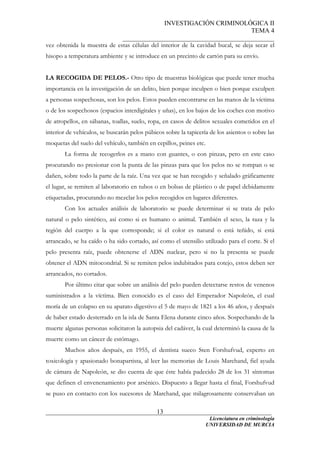 INVESTIGACIÓN CRIMINOLÓGICA II
TEMA 4
_______________________________________________
______________________________________________________________________
Licenciatura en criminología
13
vez obtenida la muestra de estas células del interior de la cavidad bucal, se deja secar el
hisopo a temperatura ambiente y se introduce en un precinto de cartón para su envío.
LA RECOGIDA DE PELOS.- Otro tipo de muestras biológicas que puede tener mucha
importancia en la investigación de un delito, bien porque inculpen o bien porque exculpen
a personas sospechosas, son los pelos. Estos pueden encontrarse en las manos de la víctima
o de los sospechosos (espacios interdigitales y uñas), en los bajos de los coches con motivo
de atropellos, en sábanas, toallas, suelo, ropa, en casos de delitos sexuales cometidos en el
interior de vehículos, se buscarán pelos púbicos sobre la tapicería de los asientos o sobre las
moquetas del suelo del vehículo, también en cepillos, peines etc.
La forma de recogerlos es a mano con guantes, o con pinzas, pero en este caso
procurando no presionar con la punta de las pinzas para que los pelos no se rompan o se
dañen, sobre todo la parte de la raíz. Una vez que se han recogido y señalado gráficamente
el lugar, se remiten al laboratorio en tubos o en bolsas de plástico o de papel debidamente
etiquetadas, procurando no mezclar los pelos recogidos en lugares diferentes.
Con los actuales análisis de laboratorio se puede determinar si se trata de pelo
natural o pelo sintético, así como si es humano o animal. También el sexo, la raza y la
región del cuerpo a la que corresponde; si el color es natural o está teñido, si está
arrancado, se ha caído o ha sido cortado, así como el utensilio utilizado para el corte. Si el
pelo presenta raíz, puede obtenerse el ADN nuclear, pero si no la presenta se puede
obtener el ADN mitocondrial. Si se remiten pelos indubitados para cotejo, estos deben ser
arrancados, no cortados.
Por último citar que sobre un análisis del pelo pueden detectarse restos de venenos
suministrados a la víctima. Bien conocido es el caso del Emperador Napoleón, el cual
moría de un colapso en su aparato digestivo el 5 de mayo de 1821 a los 46 años, y después
de haber estado desterrado en la isla de Santa Elena durante cinco años. Sospechando de la
muerte algunas personas solicitaron la autopsia del cadáver, la cual determinó la causa de la
muerte como un cáncer de estómago.
Muchos años después, en 1955, el dentista sueco Sten Forshufvud, experto en
toxicología y apasionado bonapartista, al leer las memorias de Louis Marchand, fiel ayuda
de cámara de Napoleón, se dio cuenta de que éste había padecido 28 de los 31 síntomas
que definen el envenenamiento por arsénico. Dispuesto a llegar hasta el final, Forshufvud
se puso en contacto con los sucesores de Marchand, que milagrosamente conservaban un
UNIVERSIDAD DE MURCIA
 