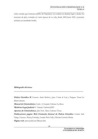 INVESTIGACIÓN CRIMINOLÓGICA II
TEMA 4
_______________________________________________
______________________________________________________________________
Licenciatura en criminología
14
sobre cerrado que contenía cabellos de Napoleón. Los análisis no dejaban lugar a dudas: las
muestras de pelo, tomadas en varias épocas de su vida, desde 1804 hasta 1821, contenían
arsénico en cantidades letales.
Bibliografía del tema:
______________________________________________________________________
Policía Científica II. Francisco Antón Barberá y Juan Vicente de Luis y Turégano. Tirant Lo
Blanch ediciones.
Manual de Criminalística. Carlos A. Guzmán. Ediciones La Rocca.
Medicina Legal Judicial. C. Simonín. Editorial JIMS.
Apuntes de Criminalística. Julio Nieto Alonso. Ediciones Tecnos.
Publicaciones página Web Comisaría General de Policía Científica. Carmen Solís
Ortega, Francisco Álvarez Fernández, Lourdes Prieto Solla y Máximo Carretero Martín.
Página web. www.novakit.com/Bluestar.htm.
UNIVERSIDAD DE MURCIA
 