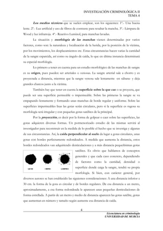 INVESTIGACIÓN CRIMINOLÓGICA II
TEMA 4
_______________________________________________
______________________________________________________________________
Licenciatura en criminología
4
Los medios técnicos que se suelen emplear, son los siguientes: 1º.- Una buena
lente. 2º.- Luz artificial y uso de filtros de contraste para resaltar la mancha. 3º.- Lámpara de
Wood y luz infrarroja. 4º.- Reactivo Luminol, para manchas lavadas.
La situación y morfología de las manchas vienen determinadas por varios
factores, como son: la naturaleza y localización de la herida, por la posición de la víctima,
por los movimientos, los desplazamientos etc. Estas circunstancias hacen varias la cantidad
de la sangre esparcida, así como su ángulo de caída, lo que en última instancia determinará
su especial morfología.
Lo primero a tener en cuenta para un estudio morfológico de las manchas de sangre
es su origen, pues pueden ser arteriales o venosas. La sangre arterial sale a chorro y es
proyectada a distancia, mientras que la sangre venosa sale lentamente -en sábana- y deja
grandes charcos junto a la víctima.
También hay que tener en cuenta la superficie sobre la que cae o se proyecta, que
puede ser una superficie permeable o impermeable. Sobre las primeras la sangre se va
empapando lentamente y formando unas manchas de borde regular y uniforme. Sobre las
superficies impermeables lisas las gotas serán circulares, pero si la superficie es rugosa su
morfología será irregular y con pequeñas gotas satélites de la principal.
Por la proyección, es decir por la forma de golpear o caer sobre las superficies, las
gotas adquieren diversas formas. Un pormenorizado estudio de las mismas servirá al
investigador para reconstruir en la medida de lo posible el hecho que se investiga y algunas
de sus circunstancias. Así, la caída perpendicular al suelo da lugar a gotas circulares, unas
gotas con bordes perfectamente redondeados. A medida que aumenta la distancia, estos
bordes redondeados van adquiriendo denticulaciones y a más distancia pequeñísimas gotas
satélites. Es obvio que hablamos de conceptos
generales y que cada caso concreto, dependiendo
de factores como la cantidad, densidad o
superficie donde caiga la sangre, tendrá su propia
morfología. Si bien, con carácter general, por
diversos autores se han establecido las siguientes consideraciones: A una distancia inferior a
30 cm. la forma de la gota es circular y de bordes regulares. De esa distancia a un metro,
aproximadamente, a esa forma redondeada le aparecen unas pequeñas denticulaciones de
forma estrellada. A partir de un metro y medio de distancia aparecen las gotas satélite, gotas
que aumentan en número y tamaño según aumente esa distancia de caída.
UNIVERSIDAD DE MURCIA
 