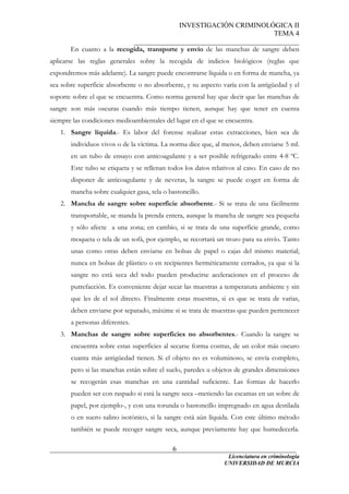 INVESTIGACIÓN CRIMINOLÓGICA II
TEMA 4
_______________________________________________
______________________________________________________________________
Licenciatura en criminología
6
En cuanto a la recogida, transporte y envío de las manchas de sangre deben
aplicarse las reglas generales sobre la recogida de indicios biológicos (reglas que
expondremos más adelante). La sangre puede encontrarse líquida o en forma de mancha, ya
sea sobre superficie absorbente o no absorbente, y su aspecto varía con la antigüedad y el
soporte sobre el que se encuentra. Como norma general hay que decir que las manchas de
sangre son más oscuras cuando más tiempo tienen, aunque hay que tener en cuenta
siempre las condiciones medioambientales del lugar en el que se encuentra.
1. Sangre líquida.- Es labor del forense realizar estas extracciones, bien sea de
individuos vivos o de la víctima. La norma dice que, al menos, deben enviarse 5 ml.
en un tubo de ensayo con anticoagulante y a ser posible refrigerado entre 4-8 ºC.
Este tubo se etiqueta y se rellenan todos los datos relativos al caso. En caso de no
disponer de anticoagulante y de neveras, la sangre se puede coger en forma de
mancha sobre cualquier gasa, tela o bastoncillo.
2. Mancha de sangre sobre superficie absorbente.- Si se trata de una fácilmente
transportable, se manda la prenda entera, aunque la mancha de sangre sea pequeña
y sólo afecte a una zona; en cambio, si se trata de una superficie grande, como
moqueta o tela de un sofá, por ejemplo, se recortará un trozo para su envío. Tanto
unas como otras deben enviarse en bolsas de papel o cajas del mismo material;
nunca en bolsas de plástico o en recipientes herméticamente cerrados, ya que si la
sangre no está seca del todo pueden producirse aceleraciones en el proceso de
putrefacción. Es conveniente dejar secar las muestras a temperatura ambiente y sin
que les de el sol directo. Finalmente estas muestras, si es que se trata de varias,
deben enviarse por separado, máxime si se trata de muestras que pueden pertenecer
a personas diferentes.
3. Manchas de sangre sobre superficies no absorbentes.- Cuando la sangre se
encuentra sobre estas superficies al secarse forma costras, de un color más oscuro
cuanta más antigüedad tienen. Si el objeto no es voluminoso, se envía completo,
pero si las manchas están sobre el suelo, paredes u objetos de grandes dimensiones
se recogerán esas manchas en una cantidad suficiente. Las formas de hacerlo
pueden ser con raspado si está la sangre seca –metiendo las escamas en un sobre de
papel, por ejemplo-, y con una torunda o bastoncillo impregnado en agua destilada
o en suero salino isotónico, si la sangre está aún líquida. Con este último método
también se puede recoger sangre seca, aunque previamente hay que humedecerla.
UNIVERSIDAD DE MURCIA
 