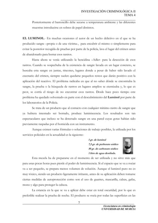 INVESTIGACIÓN CRIMINOLÓGICA II
TEMA 4
_______________________________________________
______________________________________________________________________
Licenciatura en criminología
7
Posteriormente el bastoncillo debe secarse a temperatura ambiente y las diferentes
muestras introducirse en sobres de papel distintos.
EL LUMINOL.- En muchas ocasiones el autor de un hecho delictivo en el que se ha
producido sangre –propia o de una víctima-, para encubrir el mismo o simplemente para
evitar la posterior recogida de pruebas por parte de la policía, lava el lugar del crimen antes
de abandonarlo para borrar esos rastros.
Hasta ahora se venía utilizando la bencidina –Adler- para la detección de esos
rastros. Cuando se sospechaba de la existencia de sangre lavada en un lugar concreto, se
buscaba esta sangre en juntas, rincones, lugares donde a pesar de haber sido lavado el
escenario del crimen, siempre suelen quedarse pequeños restos que darán positivo con la
aplicación del reactivo. El problema radicaba en que al no saber dónde se encontraba la
sangre, la prueba o la búsqueda de rastros en lugares amplios se eternizaba y, lo que es
peor, se corría el riesgo de no encontrar esos rastros. Desde hace poco tiempo este
problema ha quedado solventado en parte con el descubrimiento del Luminol por parte de
los laboratorios de la Policía.
Se trata de un producto que al contacto con cualquier mínimo rastro de sangre que
ya hubiera intentado ser borrado, produce luminiscencia. Los resultados son tan
espectaculares que incluso se ha detectado sangre en una pared cuyas gotas habían sido
previamente raspadas por el homicida con un instrumento.
Aunque existen varias fórmulas o soluciones de trabajo posibles, la utilizada por los
servicios policiales en la actualidad es la siguiente:
1 gr. de luminol
7,5 gr. de perborato sódico
50 gr. de carbonato sódico
1 litro de agua destilada.
Esta mezcla ha de prepararse en el momento de ser utilizada y no sirve más que
para unas pocas horas pues pierde el poder de luminiscencia. Si el espacio que se va a rociar
va a ser pequeño, se prepara menos volumen de solución. Aunque el luminol puro no es
muy tóxico, siendo un producto ligeramente irritante, antes de su aplicación deben tomarse
ciertas medidas de autoprotección como son el uso de guantes, mascarilla, calzas, gafas,
mono y algo para proteger la cabeza.
La estancia en la que se va a aplicar debe estar en total oscuridad, por lo que es
preferible realizar la prueba de noche. El producto se rocía por todas las superficies en las
UNIVERSIDAD DE MURCIA
 
