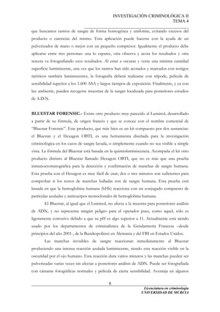 INVESTIGACIÓN CRIMINOLÓGICA II
TEMA 4
_______________________________________________
______________________________________________________________________
Licenciatura en criminología
8
que buscamos rastros de sangre de forma homogénea y uniforme, evitando excesos del
producto o carencias del mismo. Esta aplicación puede hacerse con la ayuda de un
pulverizador de mano o mejor con un pequeño compresor. Igualmente el producto debe
aplicarse entre tres personas: una lo esparce, otra observa y acota los resultados y otra
tercera va fotografiando esos resultados. Al estar a oscuras y verse una mínima cantidad
superficie luminiscente, una vez que los rastros han sido acotados y marcados con testigos
métricos también luminiscentes, la fotografía deberá realizarse con trípode, película de
sensibilidad superior a los 1.600 ASA y largos tiempos de exposición. Finalmente, y ya con
luz ambiente, pueden recogerse muestras de la sangre localizada para posteriores estudios
de A.D.N.
BLUESTAR FORENSIC.- Existe otro producto muy parecido al Luminol, desarrollado
a partir de su fórmula, de origen francés y que se conoce con el nombre comercial de
“Bluestar Forensic”. Este producto, que más bien es un kit compuesto por dos sustancias:
el Bluestar y el Hexagon OBTI, es una herramienta diseñada para la investigación
criminológica en los casos de sangre lavada, o simplemente cuando no sea visible a simple
vista. La fórmula del Bluestar está basada en la quimioluminiscencia. Acompaña el kit otro
producto distinto al Bluestar llamado Hexagon OBTI, que no es más que una prueba
inmunocromatográfica para la detección y confirmación de manchas de sangre humana.
Esta prueba con el Hexagon es muy fácil de usar; dos o tres minutos son suficientes para
comprobar si los restos de manchas halladas son de sangre humana. Esta prueba está
basada en que la hemoglobina humana (hHb) reacciona con un conjugado compuesto de
partículas azuladas y anticuerpos monoclonales de hemoglobina humana.
El Bluestar, al igual que el Luminol, no afecta a la muestra para posteriores análisis
de ADN, y no representa ningún peligro para el operador pues, como aquel, sólo es
ligeramente corrosivo debido a que su pH es algo superior a 11. Actualmente está siendo
usado por los departamentos de criminalística de la Gendarmería Francesa –desde
principios del año 2001-, de la Bundespolitzei en Alemania y del FBI en Estados Unidos.
Las manchas invisibles de sangre reaccionan inmediatamente al Bluestar
produciendo una intensa reacción azulada luminiscente, siendo esta reacción visible en la
oscuridad por el ojo humano. Esta reacción dura varios minutos y las manchas pueden ser
pulverizadas varias veces sin afectar a posteriores análisis de ADN. Puede ser fotografiada
con cámaras fotográficas normales y película de cierta sensibilidad. Aventaja en algunos
UNIVERSIDAD DE MURCIA
 