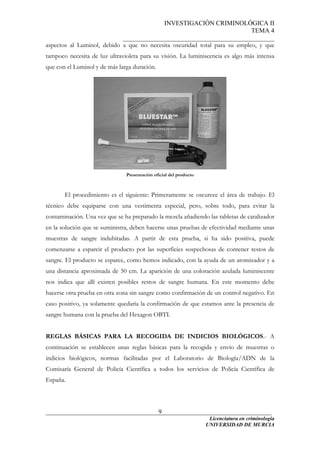 INVESTIGACIÓN CRIMINOLÓGICA II
TEMA 4
_______________________________________________
______________________________________________________________________
Licenciatura en criminología
9
aspectos al Luminol, debido a que no necesita oscuridad total para su empleo, y que
tampoco necesita de luz ultravioleta para su visión. La luminiscencia es algo más intensa
que con el Luminol y de más larga duración.
Presentación oficial del producto
El procedimiento es el siguiente: Primeramente se oscurece el área de trabajo. El
técnico debe equiparse con una vestimenta especial, pero, sobre todo, para evitar la
contaminación. Una vez que se ha preparado la mezcla añadiendo las tabletas de catalizador
en la solución que se suministra, deben hacerse unas pruebas de efectividad mediante unas
muestras de sangre indubitadas. A partir de esta prueba, si ha sido positiva, puede
comenzarse a esparcir el producto por las superficies sospechosas de contener restos de
sangre. El producto se esparce, como hemos indicado, con la ayuda de un atomizador y a
una distancia aproximada de 50 cm. La aparición de una coloración azulada luminiscente
nos indica que allí existen posibles restos de sangre humana. En este momento debe
hacerse otra prueba en otra zona sin sangre como confirmación de un control negativo. En
caso positivo, ya solamente quedaría la confirmación de que estamos ante la presencia de
sangre humana con la prueba del Hexagon OBTI.
REGLAS BÁSICAS PARA LA RECOGIDA DE INDICIOS BIOLÓGICOS.- A
continuación se establecen unas reglas básicas para la recogida y envío de muestras o
indicios biológicos, normas facilitadas por el Laboratorio de Biología/ADN de la
Comisaría General de Policía Científica a todos los servicios de Policía Científica de
España.
UNIVERSIDAD DE MURCIA
 