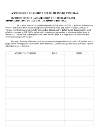 A/ CONSEJERO DE SANIDAD DEL GOBIERNO DE CANARIAS.
De/ OPOSITORES A LA CATEGORIA DE GRUPO AUXILIAR
ADMINISTRATIVO DE LA FUNCION ADMINISTRATIVA.
En la Mesa Sectorial de Sanidad del pasado día 2 de Marzo de 2016, el Sindicato de Empleados
Públicos de Canarias (SEPCA) realizó la petición al Director General de Recursos Humanos, para que el
Tribunal Coordinador de la categoría Grupo Auxiliar Administrativo de la Función Administrativa en el
próximo examen de la OPE 2007 a realizar, esté compuesto por personal de la misma categoría a la que se
concursa. El Director de RRHH respondió con un no rotundo. SEPCA lo ha propuesto en otras ocasiones,
siendo aceptadas por el Consejero.
Los abajo firmantes solicitamos que tenga en cuenta nuestra petición que creemos es de justicia, pues la
propia norma contempla que los miembros de los Tribunales Coordinadores, podrán ser de la misma o superior
categoría a la que se concursa.
NOMBRE Y APELLIDOS D.N.I. FIRMA
 