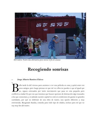 Recogiendo sonrisas
← Jorge Alberto Ramírez Chávez
←
ella tarde la del viernes para sentarse a ver una película en casa y quizá estar con
unos amigos, pero luego piensas en que tal vez ellos no pueden o que al igual que
yo, siguen estresados por tanto movimiento que pasa en esta pequeña pero
conflictiva ciudad. Es por eso que tenemos que buscar opciones de distracción algo inusuales
a las que conocemos, y si además nuestro capital no está en condiciones de gastar en grandes
cantidades, por qué no disfrutar de una obra de teatro, una opción diferente y muy
entretenida. Recogiendo Sonidos, comedia para todo tipo de edades, incluso para mí que no
soy muy fan del teatro.
B
De Cantera Teatro una alternativa para iniciar el fin de semana
 