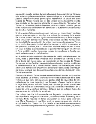 Alfredo Torero



reputación moral y política durante el curso de la guerra interna. Ninguna
otra instancia gubernamental tuvo solvencia legal en la administración de
justicia, tampoco voluntad política para reexaminar las causas del exilio
forzoso de Alfredo Torero tras los dos fallidos atentados contra su vida.
Sólo contaba en la memoria oﬁcial la presunta ﬁliación “terrorista” de
Torero, al considerar como subversivas tanto su cátedra como su gestión
como funcionario universitario en defensa de la autonomía universitaria y
los derechos humanos.
Si otros países latinoamericanos que vivieron sus respectivas y costosas
guerras internas supieron impulsar una política del retorno y de la amnis-
tía, la clase política peruana siguió un camino diferente, el de la irrespon-
sable simulación democrática frente a las heridas abiertas. Así las cosas,
fue inevitable la reproducción de sutiles y desmesurados agravios, Torero
es un botón de muestra. La única institución que no olvidó homenajear al
desaparecido profesor, fue la Universidad Nacional Mayor de San Marcos.
Sin lugar a dudas, algunos costos de la guerra interna siguen en activo en
el Perú; también muchos fantasmas, reales e inventados de la frágil y con-
tradictoria democracia posfujimorista.
No es nuestra intención debatir la muerte de Torero sino el contexto del
exilio, dada la proximidad simbólica entre el estar bajo la tierra o fuera
de la tierra por mano ajena. La repatriación de las cenizas de Alfredo
Torero, por acción familiar, ha propiciado un discreto y sentido temblor en
la memoria herida de la intelectualidad democrática de este país latino-
americano. También el lanzamiento editorial de este agudo y controver-
sial texto, suscitará más de una interpretación en torno a la relación entre
Torero y Arguedas.
Esta obra de Alfredo Torero merece tres entradas adicionales, entre muchas
otras posibles. La primera, sobre las coordenadas sustantivas de la obra.
Testimonio que tiene como punto de partida el 28 de noviembre de 1969
en la ciudad de Lima, durante el cual Arguedas y Torero charlaron a todo
lo largo de la jornada. Alfredo Torero, nos conduce -ya sea en su auto o en
el de José María- de la Universidad Agraria a la librería “El sótano” en la
ciudad de Lima, y nos hace partícipes del peso que las cartas de Arguedas
poseían: eran las epístolas de un suicida.
Este trabajo describe la forma en la cual Arguedas recogió sus pasos en
las casas de sus amigos Racila Ramírez, Máximo Damián Huamaní y de su
hermana Nelly, hogares en donde se pusieron las mesas para cenar con
José María Arguedas, el cual hizo sentir su presencia-ausencia, mientras
se quitaba la vida. Torero con ﬁno detalle se percató de que este evento
ﬁnal, traducía más que la versión arguediana de su última cena, la pichqa

                                     10

                                 LibrosEnRed
 