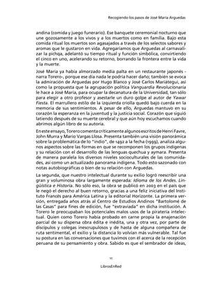 Recogiendo los pasos de José María Arguedas



andina (comida y juego funerario). Ese banquete ceremonial nocturno que
une gozosamente a los vivos y a los muertos como en familia. Bajo esta
comida ritual los muertos son agasajados a través de los selectos sabores y
aromas que le gustaron en vida. Agregaríamos que Arguedas al carnavali-
zar la pichqa, adelantó su tiempo ritual y función simbólica, convirtiendo
el cinco en uno, acelerando su retorno, borrando la frontera entre la vida
y la muerte.
José María ya había almorzado media palta en un restaurante japonés -
narra Torero-, porque ese día nada le podría hacer daño; también se evoca
la admiración de Arguedas por Hugo Blanco y José Carlos Mariátegui, así
como la propuesta que la agrupación política Vanguardia Revolucionaria
le hace a José María, para ocupar la decanatura de la Universidad, tan sólo
para elegir a otro profesor y asestarle un duro golpe al autor de Yawar
Fiesta. El marrullero estilo de la izquierda criolla quedó bajo cuerda en la
memoria de sus sentimientos. A pesar de ello, Arguedas mantuvo en su
corazón la esperanza en la juventud y la justicia social. Corazón que siguió
latiendo después de su muerte cerebral y que aún hoy escuchamos cuando
abrimos algún libro de su autoría.
En este ensayo, Torero comenta críticamente algunos escritos de Henri Favre,
John Murra y Mario Vargas Llosa. Presenta también una visión panorámica
sobre la problemática de lo “indio”, de 1492 a la fecha (1999), analiza algu-
nos aspectos sobre las formas en que se recomponen los grupos indígenas
y su relación con el desarrollo de las lenguas quechua y aymara. Presenta
de manera paralela los diversos niveles socioculturales de las comunida-
des, así como un actualizado panorama indígena. Todo esto sazonado con
notas autobiográﬁcas o bien de su relación con Arguedas.
La segunda, que nuestro intelectual durante su exilio logró reescribir una
gran y voluminosa obra largamente esperada: Idioma de los Andes. Lin-
güística e Historia. No sólo eso, la obra se publicó en 2003 en el país que
le negó el derecho al buen retorno, gracias a una feliz iniciativa del Insti-
tuto Francés para América Latina y la editorial Horizonte. La primera ver-
sión, entregada años atrás al Centro de Estudios Andinos “Bartolomé de
las Casas” para ﬁnes de edición, fue “extraviada” en dicha institución. A
Torero le preocupaban los potenciales malos usos de la piratería intelec-
tual. Quien como Torero había probado en carne propia la enajenación
parcial de su dispersa obra édita e inédita, una y otra vez, por parte de
discípulos y colegas inescrupulosos y de hasta de alguna compañera de
ruta sentimental, el exilio y la distancia lo volvían más vulnerable. Tal fue
su postura en las conversaciones que tuvimos con él acerca de la recepción
peruana de su pensamiento y obra. Sabido es que el sembrador de ideas,


                                     11

                                 LibrosEnRed
 