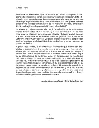 Alfredo Torero



el intelectual, deﬁende lo suyo. En palabras de Torero: “Me agrada ir sem-
brando buena semilla, pero no que me hurten el grano maduro”. Esta edi-
ción del texto arguediano de Torero aspira a cumplir su deseo de atenuar
los riesgos depredadores de la rapacidad intelectual que parece haberse
desbordado en estos tiempos grises de los mercados de ideas, propios del
ALCA y del régimen de propiedad intelectual de la OMC.
La tercera entrada nos remite a la condición del exilio de los eufemística-
mente denominados adultos mayores y merece ser discutida. No es poca
cosa subrayar el eslabonamiento entre el exilio y la tercera edad, aunque
a Torero le resultase superﬂua esta nimiedad generacional acerca de la
veteranía intelectual y política. Quizás se explique la postura del profesor
andino, considerando la jovialidad de su modo de ser y pensar, así como su
pasión por la vida.
A pesar suyo, Torero, es un intelectual reconocido que merece ser estu-
diado, el espesor de su trayectoria merece ser narrado por los que estu-
vieron más cerca de sus escindidos entornos, no por nosotros. Lo que si
tenemos la certeza es que en el exilio a Alfredo Torero se le fue lo mejor
de su último tramo de existencia, y más en Holanda que en España, sus
dos países-refugio. En estos escenarios del exilio, Torero cumplió bien su
jornada y su compromiso intelectual, a pesar de su ceguera progresiva, de
los mil y un otros desgastes corporales, de su biblioteca fracturada, de su
indeseado desarraigo y de su soledad cultural. El peso de las nostalgias y
esperanzas del autor se condensaron en su escritura y en el ﬁlo acerado
de sus críticas al poder que podemos o no compartir. En este caso sirva
Arguedas de pretexto para también leer sentidamente a Alfredo Torero
sin renunciar al ejercicio del pensamiento crítico.


                           Francisco Amezcua Pérez y Ricardo Melgar Bao




                                     12

                                LibrosEnRed
 