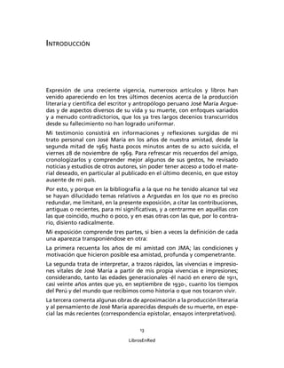 INTRODUCCIÓN




Expresión de una creciente vigencia, numerosos artículos y libros han
venido apareciendo en los tres últimos decenios acerca de la producción
literaria y cientíﬁca del escritor y antropólogo peruano José María Argue-
das y de aspectos diversos de su vida y su muerte, con enfoques variados
y a menudo contradictorios, que los ya tres largos decenios transcurridos
desde su fallecimiento no han logrado uniformar.
Mi testimonio consistirá en informaciones y reﬂexiones surgidas de mi
trato personal con José María en los años de nuestra amistad, desde la
segunda mitad de 1965 hasta pocos minutos antes de su acto suicida, el
viernes 28 de noviembre de 1969. Para refrescar mis recuerdos del amigo,
cronologizarlos y comprender mejor algunos de sus gestos, he revisado
noticias y estudios de otros autores, sin poder tener acceso a todo el mate-
rial deseado, en particular al publicado en el último decenio, en que estoy
ausente de mi país.
Por esto, y porque en la bibliografía a la que no he tenido alcance tal vez
se hayan dilucidado temas relativos a Arguedas en los que no es preciso
redundar, me limitaré, en la presente exposición, a citar las contribuciones,
antiguas o recientes, para mí signiﬁcativas, y a centrarme en aquéllas con
las que coincido, mucho o poco, y en esas otras con las que, por lo contra-
rio, disiento radicalmente.
Mi exposición comprende tres partes, si bien a veces la deﬁnición de cada
una aparezca transponiéndose en otra:
La primera recuenta los años de mi amistad con JMA; las condiciones y
motivación que hicieron posible esa amistad, profunda y compenetrante.
La segunda trata de interpretar, a trazos rápidos, las vivencias e impresio-
nes vitales de José María a partir de mis propia vivencias e impresiones;
considerando, tanto las edades generacionales -él nació en enero de 1911,
casi veinte años antes que yo, en septiembre de 1930-, cuanto los tiempos
del Perú y del mundo que recibimos como historia o que nos tocaron vivir.
La tercera comenta algunas obras de aproximación a la producción literaria
y al pensamiento de José María aparecidas después de su muerte, en espe-
cial las más recientes (correspondencia epistolar, ensayos interpretativos).

                                     13

                                 LibrosEnRed
 