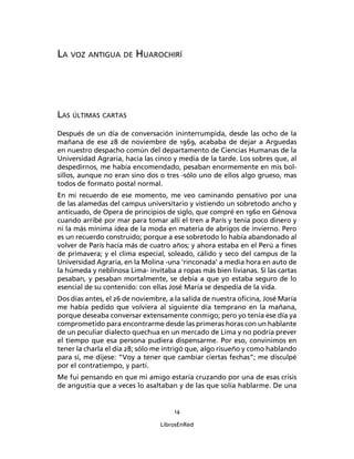 LA VOZ ANTIGUA DE HUAROCHIRÍ




LAS ÚLTIMAS CARTAS
Después de un día de conversación ininterrumpida, desde las ocho de la
mañana de ese 28 de noviembre de 1969, acababa de dejar a Arguedas
en nuestro despacho común del departamento de Ciencias Humanas de la
Universidad Agraria, hacia las cinco y media de la tarde. Los sobres que, al
despedirnos, me había encomendado, pesaban enormemente en mis bol-
sillos, aunque no eran sino dos o tres -sólo uno de ellos algo grueso, mas
todos de formato postal normal.
En mi recuerdo de ese momento, me veo caminando pensativo por una
de las alamedas del campus universitario y vistiendo un sobretodo ancho y
anticuado, de Opera de principios de siglo, que compré en 1960 en Génova
cuando arribé por mar para tomar allí el tren a París y tenía poco dinero y
ni la más mínima idea de la moda en materia de abrigos de invierno. Pero
es un recuerdo construido; porque a ese sobretodo lo había abandonado al
volver de París hacía más de cuatro años; y ahora estaba en el Perú a ﬁnes
de primavera; y el clima especial, soleado, cálido y seco del campus de la
Universidad Agraria, en la Molina -una ‘rinconada’ a media hora en auto de
la húmeda y neblinosa Lima- invitaba a ropas más bien livianas. Si las cartas
pesaban, y pesaban mortalmente, se debía a que yo estaba seguro de lo
esencial de su contenido: con ellas José María se despedía de la vida.
Dos días antes, el 26 de noviembre, a la salida de nuestra oﬁcina, José María
me había pedido que volviera al siguiente día temprano en la mañana,
porque deseaba conversar extensamente conmigo; pero yo tenía ese día ya
comprometido para encontrarme desde las primeras horas con un hablante
de un peculiar dialecto quechua en un mercado de Lima y no podría prever
el tiempo que esa persona pudiera dispensarme. Por eso, convinimos en
tener la charla el día 28; sólo me intrigó que, algo risueño y como hablando
para sí, me dijese: “Voy a tener que cambiar ciertas fechas”; me disculpé
por el contratiempo, y partí.
Me fui pensando en que mi amigo estaría cruzando por una de esas crisis
de angustia que a veces lo asaltaban y de las que solía hablarme. De una


                                     14

                                 LibrosEnRed
 