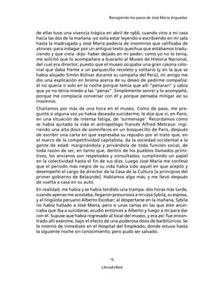 Recogiendo los pasos de José María Arguedas



de ellas tuve una vivencia trágica en abril de 1966, cuando vino a mi casa
hacia las dos de la mañana -yo solía estar leyendo o escribiendo en mi sala
hasta la madrugada y José María padecía de insomnios que caliﬁcaba de
atroces- para indagar por un antiguo texto quechua que estábamos tradu-
ciendo y que creía -dijo- haber dejado en mi poder; como yo no lo tenía,
me solicitó que lo acompañara a buscarlo al Museo de Historia Nacional,
del cual era director; puesto que el museo ocupaba una gran casona colo-
nial que daba frente a un parquecillo recoleto y solitario (y en la que se
había alojado Simón Bolívar durante su campaña del Perú), mi amigo me
dio una explicación en broma acerca de su deseo de pedirme compañía:
él no quería ir solo en la noche porque temía que allí “penaran” y sabía
que yo no tenía miedo a las “penas”. Simplemente sonreí y lo acompañé,
porque me complacía conversar con él y porque pensaba mitigar así su
insomnio.
Charlamos por más de una hora en el museo. Como de paso, me pre-
guntó si alguna vez yo había deseado suicidarme; le dije que sí, en París,
en una situación de intensa fatiga, de ‘surmenage’. Recordamos cómo
se había quitado la vida el antropólogo francés Alfred Metraux: ingi-
riendo una alta dosis de somníferos en un bosquecillo de París, después
de escribir una carta en que expresaba su repudio por el trato que, en
el marco de la competitividad capitalista, da la sociedad occidental a la
gente de edad: marginándola y privándola de toda función social, de
toda razón de ser; en tanto que, dentro de los pueblos llamados primi-
tivos, los ancianos son respetados y consultados, cumpliendo un papel
en la colectividad hasta el ﬁn de sus días. Luego José María me confesó
que el período más negro de su vida había sido aquél en que aceptó y
desempeñó el cargo de director de la Casa de la Cultura [a principios del
primer gobierno de Belaúnde]. Hablamos algo más, y me llevó después
de vuelta a casa en su auto.
En realidad, me había y se había tendido una trampa: dos horas más tarde,
cuando apenas me acostaba, llegaron presurosos a mi casa Sybila, su esposa,
y el lingüista peruano Alberto Escobar; al despertarse en la mañana, Sybila
no había hallado a José María, pero sí unas cartas en las que éste anun-
ciaba que iba a suicidarse; acudió entonces a Alberto y luego a mí para dar
con él. Supuse que había regresado al local del museo, y era así: fue encon-
trado allí exánime, bajo el efecto de una poderosa dosis de barbitúricos. Se
le internó de inmediato en el Hospital del Empleado, donde estuvo hasta
la siguiente noche sin conocimiento; pero pudo ser salvado.




                                     15

                                LibrosEnRed
 