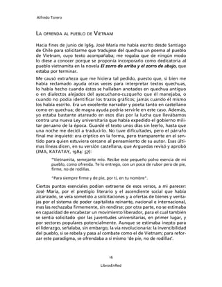 Alfredo Torero



LA OFRENDA AL PUEBLO DE VIETNAM
Hacia ﬁnes de junio de l969, José María me había escrito desde Santiago
de Chile para solicitarme que tradujese del quechua un poema al pueblo
de Vietnam, cuyo texto acompañaba; me rogaba que de ningún modo
lo diese a conocer porque se proponía incorporarlo como dedicatoria al
pueblo vietnamita en la novela El zorro de arriba y el zorro de abajo, que
estaba por terminar.
Me causó extrañeza que me hiciera tal pedido, puesto que, si bien me
había reclamado ayuda otras veces para interpretar textos quechuas,
lo había hecho cuando éstos se hallaban anotados en quechua antiguo
o en dialectos alejados del ayacuchano-cuzqueño que él manejaba, o
cuando no podía identiﬁcar los trazos gráﬁcos; jamás cuando él mismo
los había escrito. Era un excelente narrador y poeta tanto en castellano
como en quechua; de magra ayuda podría servirle en este caso. Además,
yo estaba bastante atareado en esos días por la lucha que llevábamos
contra una nueva Ley universitaria que había expedido el gobierno mili-
tar peruano de la época. Guardé el texto unos días sin leerlo, hasta que
una noche me decidí a traducirlo. No tuve diﬁcultades, pero el párrafo
ﬁnal me inquietó: era críptico en la forma, pero transparente en el sen-
tido para quien estuviera cercano al pensamiento de su autor. Esas últi-
mas líneas dicen, en su versión castellana, que Arguedas revisó y aprobó
(JMA, KATATAY, 1984: 57):
        “Vietnamita, semejante mío. Recibe este pequeño polvo esencia de mi
        pueblo, como ofrenda. Te lo entrego, con un poco de rubor pero de pie,
        ﬁrme, no de rodillas.

        “Para siempre ﬁrme y de pie, por ti, en tu nombre”.

Ciertos puntos esenciales podían extraerse de esos versos, a mi parecer:
José María, por el prestigio literario y el ascendiente social que había
alcanzado, se veía sometido a solicitaciones y a ofertas de bienes y venta-
jas por el sistema de poder capitalista reinante, nacional e internacional,
mas las rechazaba ﬁrmemente, sin rendirse; por otra parte, no se estimaba
en capacidad de encabezar un movimiento liberador, para el cual también
se sentía solicitado -por las juventudes universitarias, en primer lugar, y
por sectores populares potencialmente. Aunque se estimaba inepto para
el liderazgo, señalaba, sin embargo, la vía revolucionaria: la invencibilidad
del pueblo, si se rebela y pasa al combate como el de Vietnam; para refor-
zar este paradigma, se ofrendaba a sí mismo ‘de pie, no de rodillas’.



                                      16

                                  LibrosEnRed
 