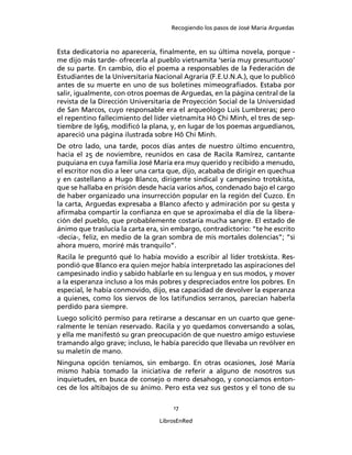 Recogiendo los pasos de José María Arguedas



Esta dedicatoria no aparecería, ﬁnalmente, en su última novela, porque -
me dijo más tarde- ofrecerla al pueblo vietnamita ‘sería muy presuntuoso’
de su parte. En cambio, dio el poema a responsables de la Federación de
Estudiantes de la Universitaria Nacional Agraria (F.E.U.N.A.), que lo publicó
antes de su muerte en uno de sus boletines mimeograﬁados. Estaba por
salir, igualmente, con otros poemas de Arguedas, en la página central de la
revista de la Dirección Universitaria de Proyección Social de la Universidad
de San Marcos, cuyo responsable era el arqueólogo Luis Lumbreras; pero
el repentino fallecimiento del líder vietnamita Hô Chi Minh, el tres de sep-
tiembre de l969, modiﬁcó la plana, y, en lugar de los poemas arguedianos,
apareció una página ilustrada sobre Hô Chi Minh.
De otro lado, una tarde, pocos días antes de nuestro último encuentro,
hacia el 25 de noviembre, reunidos en casa de Racila Ramírez, cantante
puquiana en cuya familia José María era muy querido y recibido a menudo,
el escritor nos dio a leer una carta que, dijo, acababa de dirigir en quechua
y en castellano a Hugo Blanco, dirigente sindical y campesino trotskista,
que se hallaba en prisión desde hacía varios años, condenado bajo el cargo
de haber organizado una insurrección popular en la región del Cuzco. En
la carta, Arguedas expresaba a Blanco afecto y admiración por su gesta y
aﬁrmaba compartir la conﬁanza en que se aproximaba el día de la libera-
ción del pueblo, que probablemente costaría mucha sangre. El estado de
ánimo que traslucía la carta era, sin embargo, contradictorio: “te he escrito
-decía-, feliz, en medio de la gran sombra de mis mortales dolencias”; “si
ahora muero, moriré más tranquilo”.
Racila le preguntó qué lo había movido a escribir al líder trotskista. Res-
pondió que Blanco era quien mejor había interpretado las aspiraciones del
campesinado indio y sabido hablarle en su lengua y en sus modos, y mover
a la esperanza incluso a los más pobres y despreciados entre los pobres. En
especial, le había conmovido, dijo, esa capacidad de devolver la esperanza
a quienes, como los siervos de los latifundios serranos, parecían haberla
perdido para siempre.
Luego solicitó permiso para retirarse a descansar en un cuarto que gene-
ralmente le tenían reservado. Racila y yo quedamos conversando a solas,
y ella me manifestó su gran preocupación de que nuestro amigo estuviese
tramando algo grave; incluso, le había parecido que llevaba un revólver en
su maletín de mano.
Ninguna opción teníamos, sin embargo. En otras ocasiones, José María
mismo había tomado la iniciativa de referir a alguno de nosotros sus
inquietudes, en busca de consejo o mero desahogo, y conocíamos enton-
ces de los altibajos de su ánimo. Pero esta vez sus gestos y el tono de su

                                     17

                                 LibrosEnRed
 