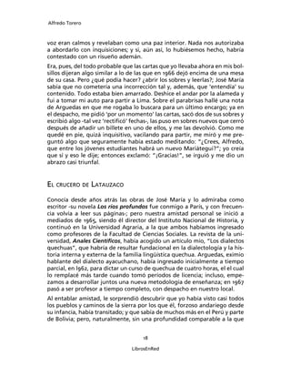 Alfredo Torero



voz eran calmos y revelaban como una paz interior. Nada nos autorizaba
a abordarlo con inquisiciones; y si, aún así, lo hubiésemos hecho, habría
contestado con un risueño ademán.
Era, pues, del todo probable que las cartas que yo llevaba ahora en mis bol-
sillos dijeran algo similar a lo de las que en 1966 dejó encima de una mesa
de su casa. Pero ¿qué podía hacer? ¿abrir los sobres y leerlas?; José María
sabía que no cometería una incorrección tal y, además, que ‘entendía’ su
contenido. Todo estaba bien amarrado. Deshice el andar por la alameda y
fui a tomar mi auto para partir a Lima. Sobre el parabrisas hallé una nota
de Arguedas en que me rogaba lo buscara para un último encargo; ya en
el despacho, me pidió ‘por un momento’ las cartas, sacó dos de sus sobres y
escribió algo -tal vez ‘rectiﬁcó’ fechas-, las puso en sobres nuevos que cerró
después de añadir un billete en uno de ellos, y me las devolvió. Como me
quedé en pie, quizá inquisitivo, vacilando para partir, me miró y me pre-
guntó algo que seguramente había estado meditando: “¿Crees, Alfredo,
que entre los jóvenes estudiantes habrá un nuevo Mariátegui?”; yo creía
que sí y eso le dije; entonces exclamó: “¡Gracias!”, se irguió y me dio un
abrazo casi triunfal.


EL CRUCERO DE LATAUZACO
Conocía desde años atrás las obras de José María y lo admiraba como
escritor -su novela Los ríos profundos fue conmigo a París, y con frecuen-
cia volvía a leer sus páginas-; pero nuestra amistad personal se inició a
mediados de 1965, siendo él director del Instituto Nacional de Historia, y
continuó en la Universidad Agraria, a la que ambos habíamos ingresado
como profesores de la Facultad de Ciencias Sociales. La revista de la uni-
versidad, Anales Cientíﬁcos, había acogido un artículo mío, “Los dialectos
quechuas”, que habría de resultar fundacional en la dialectología y la his-
toria interna y externa de la familia lingüística quechua. Arguedas, eximio
hablante del dialecto ayacuchano, había ingresado inicialmente a tiempo
parcial, en l962, para dictar un curso de quechua de cuatro horas, el el cual
lo remplacé más tarde cuando tomó períodos de licencia; incluso, empe-
zamos a desarrollar juntos una nueva metodología de enseñanza; en 1967
pasó a ser profesor a tiempo completo, con despacho en nuestro local.
Al entablar amistad, le sorprendió descubrir que yo había visto casi todos
los pueblos y caminos de la sierra por los que él, forzoso andariego desde
su infancia, había transitado; y que sabía de muchos más en el Perú y parte
de Bolivia; pero, naturalmente, sin una profundidad comparable a la que


                                      18

                                 LibrosEnRed
 