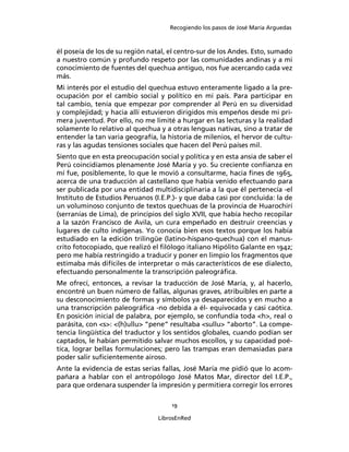 Recogiendo los pasos de José María Arguedas



él poseía de los de su región natal, el centro-sur de los Andes. Esto, sumado
a nuestro común y profundo respeto por las comunidades andinas y a mi
conocimiento de fuentes del quechua antiguo, nos fue acercando cada vez
más.
Mi interés por el estudio del quechua estuvo enteramente ligado a la pre-
ocupación por el cambio social y político en mi país. Para participar en
tal cambio, tenía que empezar por comprender al Perú en su diversidad
y complejidad; y hacia allí estuvieron dirigidos mis empeños desde mi pri-
mera juventud. Por ello, no me limité a hurgar en las lecturas y la realidad
solamente lo relativo al quechua y a otras lenguas nativas, sino a tratar de
entender la tan varia geografía, la historia de milenios, el hervor de cultu-
ras y las agudas tensiones sociales que hacen del Perú países mil.
Siento que en esta preocupación social y política y en esta ansia de saber el
Perú coincidíamos plenamente José María y yo. Su creciente conﬁanza en
mí fue, posiblemente, lo que le movió a consultarme, hacia ﬁnes de 1965,
acerca de una traducción al castellano que había venido efectuando para
ser publicada por una entidad multidisciplinaria a la que él pertenecía -el
Instituto de Estudios Peruanos (I.E.P.)- y que daba casi por concluida: la de
un voluminoso conjunto de textos quechuas de la provincia de Huarochirí
(serranías de Lima), de principios del siglo XVII, que había hecho recopilar
a la sazón Francisco de Avila, un cura empeñado en destruir creencias y
lugares de culto indígenas. Yo conocía bien esos textos porque los había
estudiado en la edición trilingüe (latino-hispano-quechua) con el manus-
crito fotocopiado, que realizó el ﬁlólogo italiano Hipólito Galante en 1942;
pero me había restringido a traducir y poner en limpio los fragmentos que
estimaba más difíciles de interpretar o más característicos de ese dialecto,
efectuando personalmente la transcripción paleográﬁca.
Me ofrecí, entonces, a revisar la traducción de José María, y, al hacerlo,
encontré un buen número de fallas, algunas graves, atribuibles en parte a
su desconocimiento de formas y símbolos ya desaparecidos y en mucho a
una transcripción paleográﬁca -no debida a él- equivocada y casi caótica.
En posición inicial de palabra, por ejemplo, se confundía toda <h>, real o
parásita, con <s>: <(h)ullu> “pene” resultaba <sullu> “aborto”. La compe-
tencia lingüística del traductor y los sentidos globales, cuando podían ser
captados, le habían permitido salvar muchos escollos, y su capacidad poé-
tica, lograr bellas formulaciones; pero las trampas eran demasiadas para
poder salir suﬁcientemente airoso.
Ante la evidencia de estas serias fallas, José María me pidió que lo acom-
pañara a hablar con el antropólogo José Matos Mar, director del I.E.P.,
para que ordenara suspender la impresión y permitiera corregir los errores

                                     19

                                 LibrosEnRed
 