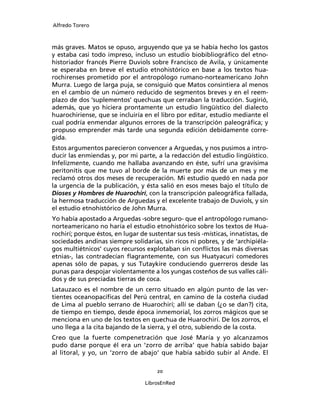 Alfredo Torero



más graves. Matos se opuso, arguyendo que ya se había hecho los gastos
y estaba casi todo impreso, incluso un estudio biobibliográﬁco del etno-
historiador francés Pierre Duviols sobre Francisco de Avila, y únicamente
se esperaba en breve el estudio etnohistórico en base a los textos hua-
rochirenses prometido por el antropólogo rumano-norteamericano John
Murra. Luego de larga puja, se consiguió que Matos consintiera al menos
en el cambio de un número reducido de segmentos breves y en el reem-
plazo de dos ‘suplementos’ quechuas que cerraban la traducción. Sugirió,
además, que yo hiciera prontamente un estudio lingüístico del dialecto
huarochiriense, que se incluiría en el libro por editar, estudio mediante el
cual podría enmendar algunos errores de la transcripción paleográﬁca; y
propuso emprender más tarde una segunda edición debidamente corre-
gida.
Estos argumentos parecieron convencer a Arguedas, y nos pusimos a intro-
ducir las enmiendas y, por mi parte, a la redacción del estudio lingüístico.
Infelizmente, cuando me hallaba avanzando en éste, sufrí una gravísima
peritonitis que me tuvo al borde de la muerte por más de un mes y me
reclamó otros dos meses de recuperación. Mi estudio quedó en nada por
la urgencia de la publicación, y ésta salió en esos meses bajo el título de
Dioses y Hombres de Huarochirí, con la transcripción paleográﬁca fallada,
la hermosa traducción de Arguedas y el excelente trabajo de Duviols, y sin
el estudio etnohistórico de John Murra.
Yo había apostado a Arguedas -sobre seguro- que el antropólogo rumano-
norteamericano no haría el estudio etnohistórico sobre los textos de Hua-
rochirí; porque éstos, en lugar de sustentar sus tesis -místicas, innatistas, de
sociedades andinas siempre solidarias, sin ricos ni pobres, y de ‘archipiéla-
gos multiétnicos’ cuyos recursos explotaban sin conﬂictos las más diversas
etnias-, las contradecían ﬂagrantemente, con sus Huatyacuri comedores
apenas sólo de papas, y sus Tutaykire conduciendo guerreros desde las
punas para despojar violentamente a los yungas costeños de sus valles cáli-
dos y de sus preciadas tierras de coca.
Latauzaco es el nombre de un cerro situado en algún punto de las ver-
tientes oceanopacíﬁcas del Perú central, en camino de la costeña ciudad
de Lima al pueblo serrano de Huarochirí; allí se daban (¿o se dan?) cita,
de tiempo en tiempo, desde época inmemorial, los zorros mágicos que se
menciona en uno de los textos en quechua de Huarochirí. De los zorros, el
uno llega a la cita bajando de la sierra, y el otro, subiendo de la costa.
Creo que la fuerte compenetración que José María y yo alcanzamos
pudo darse porque él era un ‘zorro de arriba’ que había sabido bajar
al litoral, y yo, un ‘zorro de abajo’ que había sabido subir al Ande. El

                                      20

                                  LibrosEnRed
 