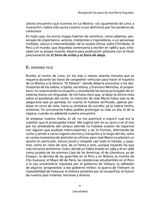 Recogiendo los pasos de José María Arguedas



último encuentro que tuvimos en La Molina -vía igualmente de Lima a
Huarochirí- había sido quizá nuestro cruce deﬁnitivo por los senderos de
Latauzaco.
En todo caso, los zorros magos habrían de constituir, como sabemos, per-
sonajes de importancia -actores, intérpretes e inspiradores, o un personaje
múltiple, ubicuo e intercambiable- de la novela última, sobre Chimbote, el
Perú y el mundo, que Arguedas comenzaría a escribir en 1968 y que, enla-
zada con su propia muerte, dejaría para publicación póstuma con el título
precisamente de El Zorro de arriba y el Zorro de abajo.


EL DEMONIO FELIZ
Rumbo al centro de Lima, en los más o menos sesenta minutos que se
requería durante las horas de congestión vehicular para hacer el trayecto
de La Molina a la librería “El Sótano” -donde debería encontrar a los des-
tinatarios de los sobres: a Sybila, secretaria, y Francisco Moncloa, el propie-
tario- fui examinando la situación y recordando los temas principales de mi
extensa charla con Arguedas. Se me hacía claro que, al dejar la última nota
sobre el parabrisas del coche, la intención de José María había sido la de
asegurarse que yo partiese; en cuanto lo hubiese veriﬁcado, apenas per-
diese mi carro de vista, haría su tentativa de suicidio; ya la habría hecho,
entonces. Yo únicamente había podido prolongar su vida un día, el de la
víspera, cuando no adelanté nuestro encuentro.
Al empezar nuestra charla, el 28, no me aventuré a inquirir cuál era la
cuestión que le preocupaba tratar. Me sugirió salir en su carro o en el mío
por los alrededores del campus adonde no hubiese ocasión de toparnos
con alguien que pudiese interrumpirnos; y así lo hicimos, alternando de
coche y yendo a varios lugares vecinos y tranquilos a lo largo del día, salvo
en cortos momentos de atención en oﬁcina; pero José María no planteó un
asunto en particular; estuvo jovial y relajado casi todo el tiempo, y pasa-
mos, como en ratos de ocio, de un tema a otro, aunque tocando los que
más cercanos sentíamos: Cuba -donde yo había estado en 1965 y él en 1968
como jurados de los premios Casa de las Américas, él de Literatura, yo de
Ensayo-; la derrota de las guerrillas en el Perú y en Bolivia; la muerte de
Che Guevara; el Mayo 68 de París; las resistencias estudiantiles en el Perú
a la Ley universitaria impuesta por el gobierno de Velasco; la adhesión
de algunos ‘progresistas’ a ese gobierno militar; la guerra de Vietnam; la
imposibilidad de instaurar el sistema socialista por la vía pacíﬁca; el futuro
de nuestro país inmenso, hermoso y diverso.


                                      21

                                  LibrosEnRed
 