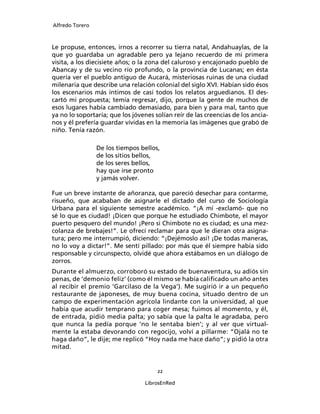 Alfredo Torero



Le propuse, entonces, irnos a recorrer su tierra natal, Andahuaylas, de la
que yo guardaba un agradable pero ya lejano recuerdo de mi primera
visita, a los diecisiete años; o la zona del caluroso y encajonado pueblo de
Abancay y de su vecino río profundo, o la provincia de Lucanas; en ésta
quería ver el pueblo antiguo de Aucará, misteriosas ruinas de una ciudad
milenaria que describe una relación colonial del siglo XVI. Habían sido ésos
los escenarios más íntimos de casi todos los relatos arguedianos. El des-
cartó mi propuesta; temía regresar, dijo, porque la gente de muchos de
esos lugares había cambiado demasiado, para bien y para mal, tanto que
ya no lo soportaría; que los jóvenes solían reír de las creencias de los ancia-
nos y él prefería guardar vívidas en la memoria las imágenes que grabó de
niño. Tenía razón.

                 De los tiempos bellos,
                 de los sitios bellos,
                 de los seres bellos,
                 hay que irse pronto
                 y jamás volver.

Fue un breve instante de añoranza, que pareció desechar para contarme,
risueño, que acababan de asignarle el dictado del curso de Sociología
Urbana para el siguiente semestre académico. “¡A mí -exclamó- que no
sé lo que es ciudad! ¡Dicen que porque he estudiado Chimbote, el mayor
puerto pesquero del mundo! ¡Pero si Chimbote no es ciudad; es una mez-
colanza de brebajes!”. Le ofrecí reclamar para que le dieran otra asigna-
tura; pero me interrumpió, diciendo: “¡Dejémoslo así! ¡De todas maneras,
no lo voy a dictar!”. Me sentí pillado: por más que él siempre había sido
responsable y circunspecto, olvidé que ahora estábamos en un diálogo de
zorros.
Durante el almuerzo, corroboró su estado de buenaventura, su adiós sin
penas, de ‘demonio feliz’ (como él mismo se había caliﬁcado un año antes
al recibir el premio ‘Garcilaso de la Vega’). Me sugirió ir a un pequeño
restaurante de japoneses, de muy buena cocina, situado dentro de un
campo de experimentación agrícola lindante con la universidad, al que
había que acudir temprano para coger mesa; fuimos al momento, y él,
de entrada, pidió media palta; yo sabía que la palta le agradaba, pero
que nunca la pedía porque ‘no le sentaba bien’; y al ver que virtual-
mente la estaba devorando con regocijo, volví a pillarme: “Ojalá no te
haga daño”, le dije; me replicó “Hoy nada me hace daño”; y pidió la otra
mitad.


                                      22

                                  LibrosEnRed
 