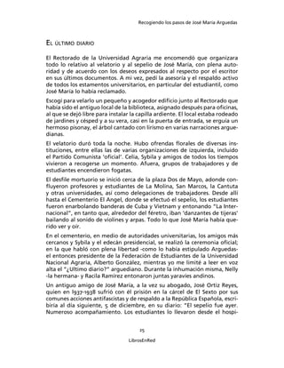Recogiendo los pasos de José María Arguedas



EL ÚLTIMO DIARIO
El Rectorado de la Universidad Agraria me encomendó que organizara
todo lo relativo al velatorio y al sepelio de José María, con plena auto-
ridad y de acuerdo con los deseos expresados al respecto por el escritor
en sus últimos documentos. A mi vez, pedí la asesoría y el respaldo activo
de todos los estamentos universitarios, en particular del estudiantil, como
José María lo había reclamado.
Escogí para velarlo un pequeño y acogedor ediﬁcio junto al Rectorado que
había sido el antiguo local de la biblioteca, asignado después para oﬁcinas,
al que se dejó libre para instalar la capilla ardiente. El local estaba rodeado
de jardines y césped y a su vera, casi en la puerta de entrada, se erguía un
hermoso pisonay, el árbol cantado con lirismo en varias narraciones argue-
dianas.
El velatorio duró toda la noche. Hubo ofrendas ﬂorales de diversas ins-
tituciones, entre ellas las de varias organizaciones de izquierda, incluido
el Partido Comunista ‘oﬁcial’. Celia, Sybila y amigos de todos los tiempos
vivieron a recogerse un momento. Afuera, grupos de trabajadores y de
estudiantes encendieron fogatas.
El desﬁle mortuorio se inició cerca de la plaza Dos de Mayo, adonde con-
ﬂuyeron profesores y estudiantes de La Molina, San Marcos, la Cantuta
y otras universidades, así como delegaciones de trabajadores. Desde allí
hasta el Cementerio El Angel, donde se efectuó el sepelio, los estudiantes
fueron enarbolando banderas de Cuba y Vietnam y entonando “La Inter-
nacional”, en tanto que, alrededor del féretro, iban ‘danzantes de tijeras’
bailando al sonido de violines y arpas. Todo lo que José María había que-
rido ver y oír.
En el cementerio, en medio de autoridades universitarias, los amigos más
cercanos y Sybila y el edecán presidencial, se realizó la ceremonia oﬁcial;
en la que habló con plena libertad -como lo había estipulado Arguedas-
el entonces presidente de la Federación de Estudiantes de la Universidad
Nacional Agraria, Alberto González, mientras yo me limité a leer en voz
alta el “¿Ultimo diario?” arguediano. Durante la inhumación misma, Nelly
-la hermana- y Racila Ramírez entonaron juntas yaravíes andinos.
Un antiguo amigo de José María, a la vez su abogado, José Ortiz Reyes,
quien en l937-1938 sufrió con él prisión en la cárcel de El Sexto por sus
comunes acciones antifascistas y de respaldo a la República Española, escri-
biría al día siguiente, 5 de diciembre, en su diario: “El sepelio fue ayer.
Numeroso acompañamiento. Los estudiantes lo llevaron desde el hospi-


                                      25

                                  LibrosEnRed
 