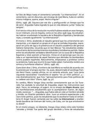 Alfredo Torero



tal Dos de Mayo hasta el cementerio cantando “La Internacional”. En el
cementerio, casi sin discursos, por encargo de José María, hubo en cambio
música indígena, quena, arpas. Hecho singular”
(Ortiz, 1996: 38). Siquiera por ese día -y preﬁgurando un tiempo que ha
de venir- Arguedas había logrado lo que en vida deseara: juntar ‘todas las
sangres’.
Si el nervio crítico de la revolución mundial hubiese estado en esos tiempos,
no en Vietnam, sino en España, como en los años 1936-1939, los estudian-
tes habrían enarbolado la bandera de la República Española y banderolas
rojas, y coreado igualmente “La Internacional”.
El mismo J. Ortiz, aludiendo al repudio general que los universitarios san-
marquinos, y en especial un grupo en el que se contaba Arguedas, expre-
saron en junio de 1937 a la presencia en el claustro académico del general
italiano Camarotta, recuerda que en San Marcos “los estudiantes estába-
mos al tanto de los acontecimientos mundiales y tomábamos partido. Había
entre los estudiantes verdadera identiﬁcación con la causa de la República
Española y total aversión al fascismo. Vimos en el personaje que nos visi-
taba a un representante de aquel fascismo que alentaba los bombardeos
contra pueblos españoles. Naturalmente, empezamos a protestar contra
su presencia, hasta que ocurrió lo que todos saben: Camarotta recibió una
sonora y humillante silbatina” (Ortiz, 1996: 26).
Como bien dice J. Ortiz, el entierro de José María se realizó de acuerdo con
lo previsto por el propio escritor. Va, pues, descaminado el sociólogo fran-
cés Henri Favre, cuando aﬁrma, en un reciente artículo, que “una cierta
izquierda nacionalista” transformó el sepelio “en un mitin político”, y -
más dramáticamente- que hizo “aprovechamiento para ﬁnes políticos de
su cadáver aún tibio” (Favre, l996: 24, 31).
En cambio, Mario Vargas Llosa escribe correctamente que en los fune-
rales fue acatada la voluntad de Arguedas, según las instrucciones que
dejó. Yerra, sin embargo, al sugerir, en su ensayo La Utopía Arcaica, que
las manifestaciones estudiantiles que lo acompañaron fueron, de algún
modo, excesivas: “ ... Arguedas, que había sido en vida un hombre retraído
y tímido, sin ﬁliación partidaria -dice-, tuvo un entierro espectacular y de
claro tinte político, pues los estudiantes que lo escoltaron hasta el cemen-
terio El Angel fueron cantando por las calles La Internacional y enarbo-
lando banderas de Vietnam del norte y de Cuba, con las que envolvieron
su ataúd”.
En el mismo ensayo, no obstante, Vargas Llosa relata cómo este hombre
‘retraido y tímido’ fue parte del grupo decidido y ﬁrme de estudiantes


                                     26

                                 LibrosEnRed
 