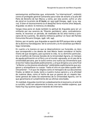 Recogiendo los pasos de José María Arguedas



sanmarquinos antifascistas que, entonando “La Internacional”, embistió
contra el protegido general Camarotta para tratar de echarlo a la pila del
Patio de Derecho de San Marco; y cómo, por esta acción, sufrió un año
de cárcel en la prisión de El Sexto, en 1937-1938 (Vargas, 1996: 13-14, 109-
110). Si bien el reconocimiento (o el desquite) venía muchos años después,
Arguedas -es obvio- lo merecía y lo deseaba.
Vargas Llosa pone en duda también la aptitud de Arguedas para ser un
militante por esa carencia de ‘ﬁliación partidaria’; pero, contradictoria-
mente, le reconoce un período, de mediados de los años treinta a prin-
cipios de los cuarenta, ‘de abierta militancia política’ en favor del Partido
Comunista Peruano (Vargas, 1996: 108, 144).
Estimo, por mi parte, que Arguedas se apartó del PCP porque éste se alejó
de la doctrina mariateguista -de la convicción y la fe socialistas que Mariá-
tegui reclamaba.
En cuanto a la manera en que se desenvolvieron sus funerales, es claro
que correspondió a los deseos de José María: baste considerar el hecho
mismo de que escogiera, para quitarse la vida, no su domicilio particular,
sino el ediﬁcio de Ciencias Sociales de la Universidad Agraria, en tiempos
de aguda politización en el Perú y en el mundo -agravada, en el caso de la
universidad peruana, por la lucha contra una nueva Ley Universitaria que
el escritor había repudiado públicamente-; y el que dirigiera una carta ﬁnal
“al Rector y a los jóvenes estudiantes” pidiéndoles explícitamente que aco-
gieran y acompañaran su cuerpo “hasta el sitio en que deba quedar deﬁ-
nitivamente”. Y el que me eligiera como el mensajero de sus documentos
ﬁnales, se debió sin duda, tanto a nuestro mutuo aprecio y a la aﬁnidad
de nuestras ideas, como al hecho de que yo gozara de un respeto bas-
tante general de todos los estamentos de la Universidad Agraria, con lo
que garantizaría el cumplimiento de sus últimas voluntades.
 En realidad, Arguedas montó tan cuidadosamente el escenario y el acto de
su suicidio, urdió tan sabiamente la trama, con tan medido suspenso, que
hasta hoy hay quienes siguen tratando de enterrarlo.




                                     27

                                 LibrosEnRed
 