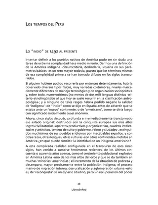 LOS TIEMPOS DEL PERÚ




LO “INDIO” DE 1492 AL PRESENTE
Intentar deﬁnir a los pueblos nativos de América pudo ser sin duda una
tarea de extrema complejidad hace medio milenio. Dar hoy una deﬁnición
de la América indígena -circunscribirla, deslindarla, situarla en sus pará-
metros básicos- es un reto mayor todavía, puesto que los términos mismos
de esa complejidad primera se han tornado difusos en los siglos transcu-
rridos.
Si alguien hubiese podido recorrerla por entonces detenidamente, habría
observado diversos tipos físicos, muy variadas costumbres, niveles marca-
damente diferentes de manejo tecnológico y de organización sociopolítica
y, sobre todo, numerosísimas (no menos de dos mil) lenguas distintas -cri-
terio etnolingüístico al que hoy se suele recurrir en la clasiﬁcación antro-
pológica-; y a ninguno de tales rasgos habría podido negarle la calidad
de ‘indígena’ -de “indio” como se dijo en España antes de advertir que se
estaba ante un ‘nuevo’ continente; o de ‘americano’, como se diría luego
con signiﬁcado inicialmente cuasi sinónimo.
Ahora, cinco siglos después, profunda e irremediablemente transtornado
ese estado original: destruidos con la conquista europea sus más altos
logros civilizatorios -aparatos productivos y organizativos, cuadros intelec-
tuales y artísticos, centros de culto y gobierno, reinos y ciudades-, extingui-
dos muchísimos de sus pueblos e idiomas por inacabables expolios; y con
otras razas, otras lenguas, otras culturas -con otros continentes- metidos en
América ¿en qué puede consistir la identidad de un indígena americano?
A esta complicada realidad conﬁgurada en el transcurso de esos cinco
siglos, han venido a sumarse fenómenos recientes, de los últimos cin-
cuenta o cuarenta años apenas, como el crecimiento poblacional explosivo
en América Latina -uno de los más altos del orbe y que se da también en
muchas ‘minorías’ amerindias-; el incremento de la situación de pobreza y
desamparo, mayor precisamente entre la población indígena; el proceso
masivo de migración interna, desruralización y aglomeración urbana -esto
es, de ‘reconquista’ de un espacio citadino, pero sin recuperación del poder


                                      28

                                  LibrosEnRed
 