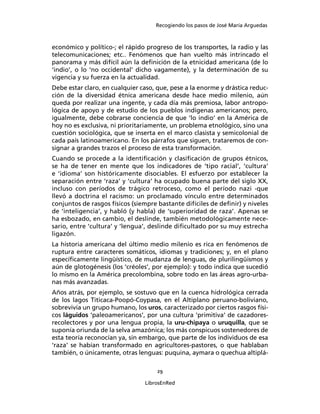 Recogiendo los pasos de José María Arguedas



económico y político-; el rápido progreso de los transportes, la radio y las
telecomunicaciones; etc.. Fenómenos que han vuelto más intrincado el
panorama y más difícil aún la deﬁnición de la etnicidad americana (de lo
‘indio’, o lo ‘no occidental’ dicho vagamente), y la determinación de su
vigencia y su fuerza en la actualidad.
Debe estar claro, en cualquier caso, que, pese a la enorme y drástica reduc-
ción de la diversidad étnica americana desde hace medio milenio, aún
queda por realizar una ingente, y cada día más premiosa, labor antropo-
lógica de apoyo y de estudio de los pueblos indígenas americanos; pero,
igualmente, debe cobrarse conciencia de que ‘lo indio’ en la América de
hoy no es exclusiva, ni prioritariamente, un problema etnológico, sino una
cuestión sociológica, que se inserta en el marco clasista y semicolonial de
cada país latinoamericano. En los párrafos que siguen, trataremos de con-
signar a grandes trazos el proceso de esta transformación.
Cuando se procede a la identiﬁcación y clasiﬁcación de grupos étnicos,
se ha de tener en mente que los indicadores de ‘tipo racial’, ‘cultura’
e ‘idioma’ son históricamente disociables. El esfuerzo por establecer la
separación entre ‘raza’ y ‘cultura’ ha ocupado buena parte del siglo XX,
incluso con períodos de trágico retroceso, como el período nazi -que
llevó a doctrina el racismo: un proclamado vínculo entre determinados
conjuntos de rasgos físicos (siempre bastante difíciles de deﬁnir) y niveles
de ‘inteligencia’, y habló (y habla) de ‘superioridad de raza’. Apenas se
ha esbozado, en cambio, el deslinde, también metodológicamente nece-
sario, entre ‘cultura’ y ‘lengua’, deslinde diﬁcultado por su muy estrecha
ligazón.
La historia americana del último medio milenio es rica en fenómenos de
ruptura entre caracteres somáticos, idiomas y tradiciones; y, en el plano
especíﬁcamente lingüístico, de mudanza de lenguas, de plurilingüismos y
aún de glotogénesis (los ‘créoles’, por ejemplo): y todo indica que sucedió
lo mismo en la América precolombina, sobre todo en las áreas agro-urba-
nas más avanzadas.
Años atrás, por ejemplo, se sostuvo que en la cuenca hidrológica cerrada
de los lagos Titicaca-Poopó-Coypasa, en el Altiplano peruano-boliviano,
sobrevivía un grupo humano, los uros, caracterizado por ciertos rasgos físi-
cos láguidos ‘paleoamericanos’, por una cultura ‘primitiva’ de cazadores-
recolectores y por una lengua propia, la uru-chipaya o uruquilla, que se
suponía oriunda de la selva amazónica; los más conspicuos sostenedores de
esta teoría reconocían ya, sin embargo, que parte de los individuos de esa
‘raza’ se habían transformado en agricultores-pastores, o que hablaban
también, o únicamente, otras lenguas: puquina, aymara o quechua altiplá-

                                     29

                                LibrosEnRed
 