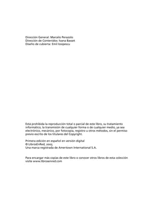 Dirección General: Marcelo Perazolo
Dirección de Contenidos: Ivana Basset
Diseño de cubierta: Emil Iosipescu




Está prohibida la reproducción total o parcial de este libro, su tratamiento
informático, la transmisión de cualquier forma o de cualquier medio, ya sea
electrónico, mecánico, por fotocopia, registro u otros métodos, sin el permiso
previo escrito de los titulares del Copyright.

Primera edición en español en versión digital
© LibrosEnRed, 2005
Una marca registrada de Amertown International S.A.


Para encargar más copias de este libro o conocer otros libros de esta colección
visite www.librosenred.com
 