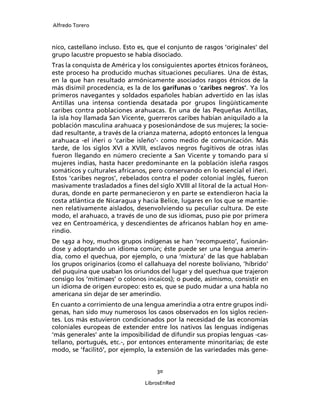 Alfredo Torero



nico, castellano incluso. Esto es, que el conjunto de rasgos ‘originales’ del
grupo lacustre propuesto se había disociado.
Tras la conquista de América y los consiguientes aportes étnicos foráneos,
este proceso ha producido muchas situaciones peculiares. Una de éstas,
en la que han resultado armónicamente asociados rasgos étnicos de la
más disímil procedencia, es la de los garífunas o ‘caribes negros’. Ya los
primeros navegantes y soldados españoles habían advertido en las islas
Antillas una intensa contienda desatada por grupos lingüísticamente
caribes contra poblaciones arahuacas. En una de las Pequeñas Antillas,
la isla hoy llamada San Vicente, guerreros caribes habían aniquilado a la
población masculina arahuaca y posesionándose de sus mujeres; la socie-
dad resultante, a través de la crianza materna, adoptó entonces la lengua
arahuaca -el iñeri o ‘caribe isleño’- como medio de comunicación. Más
tarde, de los siglos XVI a XVIII, esclavos negros fugitivos de otras islas
fueron llegando en número creciente a San Vicente y tomando para sí
mujeres indias, hasta hacer predominante en la población isleña rasgos
somáticos y culturales africanos, pero conservando en lo esencial el iñeri.
Estos ‘caribes negros’, rebelados contra el poder colonial inglés, fueron
masivamente trasladados a ﬁnes del siglo XVIII al litoral de la actual Hon-
duras, donde en parte permanecieron y en parte se extendieron hacia la
costa atlántica de Nicaragua y hacia Belice, lugares en los que se mantie-
nen relativamente aislados, desenvolviendo su peculiar cultura. De este
modo, el arahuaco, a través de uno de sus idiomas, puso pie por primera
vez en Centroamérica, y descendientes de africanos hablan hoy en ame-
rindio.
De 1492 a hoy, muchos grupos indígenas se han ‘recompuesto’, fusionán-
dose y adoptando un idioma común; éste puede ser una lengua amerin-
dia, como el quechua, por ejemplo, o una ‘mixtura’ de las que hablaban
los grupos originarios (como el callahuaya del noreste boliviano, ‘híbrido’
del puquina que usaban los oriundos del lugar y del quechua que trajeron
consigo los ‘mitimaes’ o colonos incaicos); o puede, asimismo, consistir en
un idioma de origen europeo: esto es, que se pudo mudar a una habla no
americana sin dejar de ser amerindio.
En cuanto a corrimiento de una lengua amerindia a otra entre grupos indí-
genas, han sido muy numerosos los casos observados en los siglos recien-
tes. Los más estuvieron condicionados por la necesidad de las economías
coloniales europeas de extender entre los nativos las lenguas indígenas
‘más generales’ ante la imposibilidad de difundir sus propias lenguas -cas-
tellano, portugués, etc.-, por entonces enteramente minoritarias; de este
modo, se ‘facilitó’, por ejemplo, la extensión de las variedades más gene-


                                     30

                                 LibrosEnRed
 