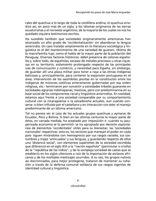 Recogiendo los pasos de José María Arguedas



rales del quechua a lo largo de toda la cordillera andina; el quechua erra-
dicó así, en poco más de un siglo, a los idiomas originarios de las sierras
ecuatorianas y el noroeste argentino, de la mayoría de los cuales no nos ha
quedado siquiera testimonios escritos.
Ha sucedido también que sociedades originariamente americanas han
alcanzado un alto grado de ‘occidentalización’ sin abandonar la lengua
amerindia. Un caso tratado ampliamente en la literatura sociológica y lin-
güística es el del mantenimiento de una variedad de guaraní, idioma de
la macrofamilia tupí, como el habla de la mayor parte de la población del
Paraguay. Diversos factores históricos -débil presencia de colonos españo-
les y, sobre todo, de españolas; escasez de metales preciosos u otras rique-
zas en su territorio; aislamiento prolongado respecto de las principales
vías de comunicación y comercio, y necesidad para España, sin embargo,
de guardar allí una plaza militar para tener a raya a las etnias indígenas
belicosas y, principalmente, para contener la expansión portuguesa en el
área; intervención de los sacerdotes jesuitas en la constitución entre los
indígenas de misiones católicas enteramente gobernadas por esa orden
religiosa, etc.- terminaron por convertir a sociedades tribales guaraníes en
sociedades agrarias indohispanas; mestizas, pero con predominancia en su
base social de los componentes racial y lingüístico amerindios. En realidad,
estamos aquí frente a una sociedad comparable por su comportamiento
cultural con la nicaragüense o la salvadoreña actuales, aun cuando con-
serve -si bien inﬂuido por el castellano y en interacción con éste- el manejo
predominante de un idioma americano.
Tal no parece ser el caso de los actuales grupos quechuas y aymaras de
Ecuador, Perú y Bolivia. Si bien en las últimas centurias la mayor parte de
éstos, en variada medida, ha aceptado por imposición o -cuando su pau-
perizada economía se lo permitió- se ha apropiado por decisión espontá-
nea de elementos ‘occidentales’ útiles para su bienestar, las ‘sociedades
nacionales’ respectivas -esto es, los sectores que manejan el poder en cada
país- siguen mirándolos con menosprecio por sus rasgos raciales, sus cos-
tumbres y trajes ‘anticuados’ y sus lenguas, y guardando respecto de ellos
una ‘distancia social’, con elementos supérstites de la sociedad escindida
que diferenció en el siglo XVI a la “nación española” (peninsular o criolla)
de la “república de los indios”, y de la compleja sociedad de castas que se
estableció en los siglos ulteriores a raíz de la importación de esclavos afri-
canos y de los múltiples mestizajes ocurridos. A su vez, los grupos nativos
así discriminados, para mejor protegerse, trataron de mantener su cohe-
sión a través de la defensa comunal solidaria de sus rasgos vigentes de
identidad cultural y lingüística.


                                      31

                                 LibrosEnRed
 