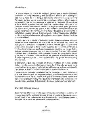 Alfredo Torero



De todos modos, el status de prestigio ganado por el castellano como
idioma de los conquistadores y de sus sucesores directos en el poder polí-
tico hizo y hace de él la lengua dominante (inclusive en un país como
Paraguay, aunque su uso sea menos generalizado allí que el del guaraní
paraguayo). Esta fue precisamente la situación en países de Mesoamérica
y de la América andina hasta el siglo XIX: un castellano minoritario en
cuanto a número de hablantes frente a las lenguas nativas; pero, ya enton-
ces como ahora, idioma del poder. Y ésta continúa siendo la realidad en
vastas regiones de Guatemala, Bolivia, Perú y Ecuador; si bien durante el
siglo XX un elevado número de comunidades ‘indias’ haya pasado a hablar,
predominante exclusivamente, el castellano -como ha sucedido en la sierra
norteña del Perú.
Lo ‘indio’ es, hoy, el corolario de medio milenio de expoliación de las socie-
dades oriundas americanas; de la succión de sus recursos y su fuerza de
trabajo por la estructura sociopolítica colonial y feudal y por el capitalismo
semicolonial extranjero; de la secular ausencia de economías dinámicas a
nivel nacional y regional que fuesen capaces de movilizar esa fuerza de tra-
bajo de manera autónoma y en su propio provecho. Es la expresión actual,
o de siglos de resistencia social lograda en torno a antiguas o menos anti-
guas pautas culturales cohesionadoras, en perenne acomodo dentro de
marcos de pobreza; o de la mera supervivencia de grupo desculturado y
en perdición.
El capitalismo, que ha penetrado en diversos modos y en variable grado
todo el tejido económico latinoamericano. ha ‘integrado’ ya, pero en la
marginalidad, a ese sector ‘indio’, desechable porque no le reporta beneﬁ-
cios, y cuya activación no le interesa -por el momento al menos.
Lo que cuenta, entonces, para la caliﬁcación de un grupo como ‘indio’ es el
que éste, marcado por un empobrecimiento y una marginación seculares,
se autoidentiﬁque de esa forma o el que la sociedad nacional dominante
(‘blancos’, ‘criollos’) lo mire y trate desdeñosamente como tal en razón de sus
características raciales o de la posesión de rasgos culturales ‘no modernos’.


UN VIEJO ORGULLO ANDINO
Examinar los diferentes niveles socioculturales existentes en América en
l592, en especial los socioeconómicos, brinda en parte la clave para enten-
der el ‘destino’ de cada pueblo americano tras las conquistas europeas e,
inclusive, de su situación y conducta en la actualidad.


                                      32

                                  LibrosEnRed
 
