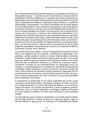 Recogiendo los pasos de José María Arguedas



Para el período preconquista, puede separarse a los pueblos americanos en
dos grandes grupos: 1º, aquellos que se encontraban en nivel pre-urbano:
paleolíticos o neolíticos aldeanos; y 2º, aquellos que habían constituido ya,
desde siglos atrás, sociedades urbanas altamente jerarquizadas. En el primer
caso, la capacidad tecnológica y organizativa para producir un excedente
almacenable o expropiable, o no existía (paleolíticos de la mitad septen-
trional de Norteamérica, de la Sudamérica pampeana y austral, de algunas
zonas de la Amazonía y el Chaco y los uros del Altiplano perú-boliviano), o
no era elevada (pueblos del Caribe y Centroamérica, de la Amazonia-Ori-
noquia, de la Araucanía, e, inclusive, de la altiplanicie colombiana). En el
segundo caso, se había alcanzado una alta capacidad productora agrícola y
artesanal y la población del campo, sedentaria desde milenios atrás, venía
siendo educada y encuadrada plurisecularmente para rendir una fuerte tri-
butación en favor de las ciudades, las capas señoriales, los templos y depó-
sitos, con ﬁnes de comercio, reserva social o enriquecimiento de las clases
dirigentes (sociedades mesoamericanas y andinas, principalmente México,
Guatemala, Ecuador, Perú y Bolivia).
Los pueblos del primer grupo, o fueron extinguidos prontamente ante el
trato y las exigencias de los invasores, o sobrevivieron diezmados, refu-
giándose, cuando pudieron hacerlo, en selvas impenetrables o desiertos
inhóspitos, donde todavía permanece alguna parte de ellos. Aun puede
marcarse, desde los primeros decenios de la presencia hispana, una suerte
diferente para la población masculina y la femenina: la primera mayori-
tariamente sucumbió en los enfrentamientos con desiguales armas, los
‘castigos’ y la sobreexplotación en trabajos de intensidad inhabitual para
sociedades tribales (lavaderos auríferos, extracción de perlas, siembra de
caña, cultivo intensivo de alimentos, potaje excesivo); la segunda sufrió el
amancebamiento o la violación, pero guardó en general la vida, para pro-
crear mestizos indohispanos que irían a constituir una porción apreciable
de los ‘españoles’ americanos.
El aislamiento ha preservado en las etnias supérstites del primer grupo
-aunque sin duda deterioradas- costumbres y lenguas. En ellas se encuen-
tra, comparativamente, la mayor diversidad de idiomas, con muchísimos
rasgos peculiares cuyo estudio enriquecería la teoría lingüística general.
Componen, pues, un tesoro lingüístico y etnológico, además de humano
en lo que respecta a derecho a la vida como individuos y como entidades
sociales.
Los del segundo grupo sufrieron igualmente una terrible baja (la pobla-
ción de toda América se redujo en 90% en el siglo que siguió a 1492; cf.
Sánchez-Albornoz, l994: 53-74). Sin embargo, la complejidad que habían


                                     33

                                 LibrosEnRed
 