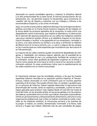 Alfredo Torero



alcanzado en cuanto sociedades agrarias y urbanas; la disciplina laboral
y la alta productividad de su base social; la estricta jerarquización de sus
estamentos, etc., les permitió superar la hecatombe, para convertirse en
‘vasallos’ del rey de España y sustentar con sus trabajos y tributos a los
encomenderos hispanos y a las cortes virreinales.
Aquí, en cuanto al área andina, debemos distinguir las contingencias demo-
gráﬁcas ocurridas en la franja litoral oceánica respecto de las habidas en
la sierra desde los primeros episodios de la conquista: la costa sufrió una
despoblación nativa fulminante, que implicó el abandono y la destrucción
de lo esencial del aparato productivo en sus valles; los indígenas costeños
-que poca resistencia podían ofrecer a la caballería hispana en los llanos-
fueron forzados a ‘auxiliar’ a los españoles en sus conquistas y ‘entradas’ a
la sierra, a la costa extremo sur (Chile) o a la selva; a enfrentar la rebelión
de Manco Inca en la sierra central y sur, y a servir a alguno de los campos
en las cruentas guerras civiles españolas que incendiaron por dos lustros el
ex Tahuantinsuyo.
La mayoría de los valles costeños quedó virtualmente despoblada de indí-
genas, y ‘repoblada’ con esclavos negros; además, por la suavidad de su
clima, la proximidad al mar y la consiguiente facilidad de comercio con
la metrópoli, varias villas (pueblos) de españoles surgieron en el litoral, y
fueron como postas de Lima hacia el norte y hacia el sur durante la admi-
nistración colonial. En estas condiciones, hacia 1700 la castellanización de
los valles costeños era un hecho consumado.




Es importante subrayar que las sociedades andinas, a las que las huestes
españolas hallaron reunidas en su expresión política imperial, el Tahuan-
tinsuyo, habían alcanzado un nivel civilizatorio que en muchos aspectos
superaba al de Europa. Poco podía ofrecer ésta, en verdad, a pueblos que,
en un esfuerza de milenios, habían logrado desarrollar la agricultura más
diversiﬁcada del mundo, tanto en especies y variedades, cuanto en tecno-
logías aplicadas para producir vida vegetal desde el nivel del mar hasta el
nivel del hielo: en los arenales áridos, en las punas gélidas o en las empina-
das laderas, quitándole tierra al cielo; que habían avanzado sorprendente-
mente en procesamientos y almacenamiento alimentarios, estructura vial y
organización poblacional; que si bien no habían inventado la rueda -inser-
vible en los médanos costeños, la infructuosa serranía y las marañas de
la jungla- sí habían, en cambio, domesticada ‘inventado’ a la llama, todo
terreno y frugal; que habían obtenido más de 400 variedades de papas,


                                      34

                                  LibrosEnRed
 