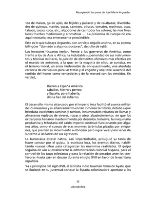 Recogiendo los pasos de José María Arguedas



100 de maíces, 50 de ajíes, de frijoles y pallares y de calabazas; diversida-
des de quinuas, maníes, yucas, camotes, ollucos, tomates, mashwas, ocas,
tabaco, cacao, coca, etc.; algodones de casi todos los colores; las más ﬁnas
lanas; hierbas medicinales y aromáticas ... . La presencia de Europa no era
aquí necesaria; era enteramente prescindible.
Esto es lo que subraya Arguedas, con un viejo orgullo andino, en su poema
bilingües “Llamado a algunos doctores”, de julio de 1966.
Los invasores hispanos tenían, frente a los guerreros de América, como
frente a los de Asia o Africa, la indudable superioridad de sus instrumen-
tos y técnicas militares, la junción de elementos ofensivos más efectiva en
el mundo de entonces; a la que, en la mayoría de ellos, se sumaba, en
el terreno moral, un ansia irrefrenable de enriquecimiento, una absoluta
carencia de escrúpulos para las tretas y el engaño y una total ausencia del
sentido del honor como vencedores y de la merced con los vencidos. En
verdad,

               Dieron a España América
               caballos, hierro y perros;
               y España, para haberla,
               dio la hez del inﬁerno.

El desarrollo mismo alcanzado por el imperio inca facilitó el avance militar
de los invasores y su aﬁanzamiento en tan inmenso territorio, debido a que
brindaba excelentes caminos y tambos, innumerables rebaños de llamas y
almacenes repletos de víveres, ropas y otros abastecimientos, en que los
extranjeros hallaron mantenimiento por decenios. Inclusive, la maquinaria
productiva y tributaria del caído imperio continuó funcionando por algu-
nos años, como el cuerpo de esas enormes tarántulas picadas por avispo-
nes, que pierden su movimiento autónomo pero sigue vivas para servir de
sustento a las larvas de sus agresores.
La burocracia estatal nativa, casi imperturbable, prosiguió su tarea de
hacer constar por el quipu, la escritura inca, los eventos diarios, habili-
tando nuevas cifras para categorizar las novísimas realidades. El quipu
seguiría en uso al establecerse la administración colonial hispana, para el
control de las tasas toledanas y para la relación de pecados ante los con-
fesores -hasta caer en desuso durante el siglo XVII en favor de la escritura
española.
Ya a principios del siglo XVII, el cronista indio Guamán Poma de Ayala, que
se ilusionó en su juventud conque la España colonizadora aportase a los


                                     35

                                 LibrosEnRed
 