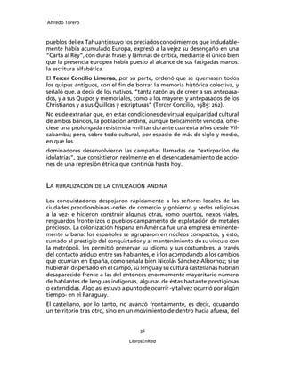 Alfredo Torero



pueblos del ex Tahuantinsuyo los preciados conocimientos que indudable-
mente había acumulado Europa, expresó a la vejez su desengaño en una
“Carta al Rey”, con duras frases y láminas de crítica, mediante el único bien
que la presencia europea había puesto al alcance de sus fatigadas manos:
la escritura alfabética.
El Tercer Concilio Limensa, por su parte, ordenó que se quemasen todos
los quipus antiguos, con el ﬁn de borrar la memoria histórica colectiva, y
señaló que, a decir de los nativos, “tanta razón ay de creer a sus antepasa-
dos, y a sus Quipos y memoriales, como a los mayores y antepasados de los
Christianos y a sus Quillcas y escripturas” (Tercer Concilio, 1985: 262).
No es de extrañar que, en estas condiciones de virtual equiparidad cultural
de ambos bandos, la población andina, aunque bélicamente vencida, ofre-
ciese una prolongada resistencia -militar durante cuarenta años desde Vil-
cabamba; pero, sobre todo cultural, por espacio de más de siglo y medio,
en que los
dominadores desenvolvieron las campañas llamadas de “extirpación de
idolatrías”, que consistieron realmente en el desencadenamiento de accio-
nes de una represión étnica que continúa hasta hoy.


LA RURALIZACIÓN DE LA CIVILIZACIÓN ANDINA
Los conquistadores despojaron rápidamente a los señores locales de las
ciudades precolombinas -redes de comercio y gobierno y sedes religiosas
a la vez- e hicieron construir algunas otras, como puertos, nexos viales,
resguardos fronterizos o pueblos-campamento de explotación de metales
preciosos. La colonización hispana en América fue una empresa eminente-
mente urbana: los españoles se agruparon en núcleos compactos, y esto,
sumado al prestigio del conquistador y al mantenimiento de su vínculo con
la metrópoli, les permitió preservar su idioma y sus costumbres, a través
del contacto asiduo entre sus hablantes, e irlos acomodando a los cambios
que ocurrían en España, como señala bien Nicolás Sánchez-Albornoz; si se
hubieran dispersado en el campo, su lengua y su cultura castellanas habrían
desaparecido frente a las del entonces enormemente mayoritario número
de hablantes de lenguas indígenas, algunas de éstas bastante prestigiosas
o extendidas. Algo así estuvo a punto de ocurrir -y tal vez ocurrió por algún
tiempo- en el Paraguay.
El castellano, por lo tanto, no avanzó frontalmente, es decir, ocupando
un territorio tras otro, sino en un movimiento de dentro hacia afuera, del


                                     36

                                 LibrosEnRed
 