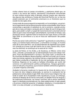 Recogiendo los pasos de José María Arguedas



núcleo urbano hacia el campo circundante; y, podríamos añadir que, en
cuanto a las tierras del interior, permaneció virtualmente atrincherado
en esos núcleos durante todo el período colonial, puesto que, desconta-
das algunas islas antillanas y franjas del litoral del Pacíﬁco sur, su hoy tan
amplia extensión por el continente americano es un fenómeno que no
excede los dos siglos atrás.
A este modo de avance espacial correspondió, en lo sociológico, una priori-
taria hispanización de las altas jerarquías nativas conquistadas; éstas fueron
constreñidas a aprender el castellano (o, de lo contrario, a perder privile-
gios de ex reyes, príncipes o caciques), pero sin dejar de usar la lengua indí-
gena, para poder cumplir un papel de transmisores de la voluntad colonial
sobre la gran masa monolingüe nativohablante. Corriendo el tiempo, esas
jerarquías nativas -vigentes hasta la revolución de Túpac Amaru a ﬁnes del
siglo XVIII- se convirtieron a su vez en focos de ‘ladinización’ del pueblo
indígena.
Pronto ese sector indio señorial se “españoló” igualmente en costumbres y
trajes y se mestizó hasta entroncarse -y confundirse a la larga, en muchos
casos de la sierra del Perú- con los descendientes de españoles que queda-
ron viviendo en el área rural del interior (en la costa, hemos visto, el pro-
ceso fue distinto): se constituyó así la casta de los ‘mistis’.
La plata de Potosí, en los Andes, y de Zacatecas, en México -entre otros
sitios-, extraída y procesada por la sobreexplotada fuerza de trabajo indí-
gena, ﬂuyó abundantemente a Europa a muy bajo costo. La bonanza de
los virreinatos de México (Nueva España) y del Perú se fundó, por lo tanto,
sobre las mismas regiones y las mismas fuerzas y organizaciones indígenas
que habían producido el esplendor de las más avanzadas culturas preco-
lombinas. Regiones en las cuales se hallaban difundidas, por acción del
comercio o la administración política prehispánicas, ‘lenguas generales’,
como el náhuatl y el quechua, que sirvieron también útilmente al gobierno
y al poder hispanos coloniales.
Acabada la bonanza creada por la riqueza de las minas de plata y oro y
la mano de obra indígena esclavizada, se acentuó la ruralización de las
poblaciones nativas desde el siglo XVIII. Esta misma masa indígena fue más
tarde el sostén de la feudalidad criolla republicana, la que, sin embargo,
extremó el despojo de las tierras comunales y el desdén hacia las lenguas y
las tradiciones autóctonas. Las nuevas ‘naciones’ sólo lo serían realmente,
según la ideología proclamada por los clases gobernantes el siglo pasado
y la primera mitad del presente, si hablaban castellano, si incorporaban al
indio ‘a la vida civilizada’ y si se blanqueaban racialmente.



                                      37

                                  LibrosEnRed
 