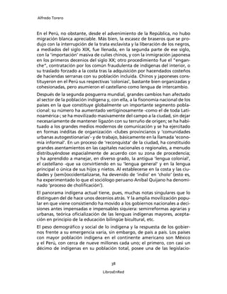 Alfredo Torero



En el Perú, no obstante, desde el advenimiento de la República, no hubo
migración blanca apreciable. Más bien, la escasez de braseros que se pro-
dujo con la interrupción de la trata esclavista y la liberación de los negros,
a mediados del siglo XIX, fue llenada, en la segunda parte de ese siglo,
con la ‘importación’ masiva de culíes chinos, y con la inmigración japonesa
en los primeros decenios del siglo XX; otro procedimiento fue el “engan-
che”, contratación por los común fraudulenta de indígenas del interior, o
su traslado forzado a la costa tras la adquisición por hacendados costeños
de haciendas serranas con su población incluida. Chinos y japoneses cons-
tituyeron en el Perú sus respectivas ‘colonias’, bastante bien organizadas y
cohesionadas, pero asumieron el castellano como lengua de intercambio.
Después de la segunda posguerra mundial, grandes cambios han afectado
al sector de la población indígena y, con ella, a la ﬁsonomía nacional de los
países en la que constituye globalmente un importante segmento pobla-
cional: su número ha aumentado vertiginosamente -como el de toda Lati-
noamérica-; se ha movilizado masivamente del campo a la ciudad, sin dejar
necesariamente de mantener ligazón con su terruño de origen; se ha habi-
tuado a los grandes medios modernos de comunicación y se ha ejercitado
en formas inéditas de organización -clubes provincianos y ‘comunidades
urbanas autogestionarias’- y de trabajo, básicamente en la llamada ‘econo-
mía informal’. En un proceso de ‘reconquista’ de la ciudad, ha constituido
grandes asentamientos en las capitales nacionales o regionales, a menudo
distribuyéndose espacialmente de acuerdo con su zona de procedencia;
y ha aprendido a manejar, en diverso grado, la antigua ‘lengua colonial’,
el castellano -que va convirtiendo en su ‘lengua general’ y en la lengua
principal o única de sus hijos y nietos. Al establecerse en la costa y las ciu-
dades y (semi)occidentalizarse, ha devenido de ‘indio’ en ‘cholo’ (esto es,
ha experimentado lo que el sociólogo peruano Aníbal Quijano ha denomi-
nado ‘proceso de choliﬁcación’).
El panorama indígena actual tiene, pues, muchas notas singulares que lo
distinguen del de hace unos decenios atrás. Y la amplia movilización popu-
lar en que viene consistiendo ha movido a los gobiernos nacionales a deci-
siones antes impensadas e impensables siquiera: semirreformas agrarias y
urbanas, teórica oﬁcialización de las lenguas indígenas mayores, acepta-
ción en principio de la educación bilingüe bicultural, etc.
El peso demográﬁco y social de lo indígena y la respuesta de los gobier-
nos frente a su emergencia varía, sin embargo, de país a país. Los países
con mayor población indígena en el continente americano son México
y el Perú, con cerca de nueve millones cada uno; el primero, con casi un
décimo de indígenas en su población total, posee una de las legislacio-


                                      38

                                  LibrosEnRed
 