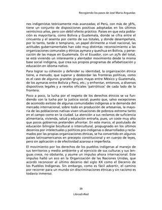 Recogiendo los pasos de José María Arguedas



nes indigenistas teóricamente más avanzadas; el Perú, con más de 38%,
tiene un conjunto de disposiciones positivas adoptadas en los últimos
veinticinco años, pero con débil efecto práctico. Países en que esta pobla-
ción es mayoritaria, como Bolivia y Guatemala, donde se cifra entre el
cincuenta y el sesenta por ciento de sus totales, y donde desempeñará,
por lo tanto, tarde o temprano, un papel dirimente a nivel nacional, las
actitudes gubernamentales han sido muy distintas: reconocimiento a las
organizaciones comunales y étnicas aymara y quechua en Bolivia, y perse-
cución de las mayas en Guatemala. En el Ecuador, con un 25% del total,
se está viviendo un interesante y alentador movimiento desde la misma
base social indígena, que crea sus propios programas de alfabetización y
educación en idioma nativo.
Para lograr su cohesión y defender su identidad, la organización étnica
tiene, a menudo, que superar y desbordar las fronteras políticas, como
es el caso de algunos grandes grupos mayas entre México y Guatemala,
de los aymaras entre Bolivia y Perú, etc.; y enfrentar, entonces, a diversos
dispositivos legales y a recelos oﬁciales ‘patrióticos’ de cada lado de la
frontera.
Poco a poco, la lucha por el respeto de los derechos étnicos se va fun-
diendo con la lucha por la justicia social; puesto que, salvo excepciones
de acomodo exitoso de algunas comunidades indígenas a la demanda del
mercado internacional, sobre todo en producción de artesanías, la mayo-
ría de las poblaciones nativas viven situaciones de pobreza extrema tanto
en el campo como en la ciudad. La atención a sus reclamos de suﬁciencia
alimentaria, vivienda, salud y educación entraña, pues, un coste muy alto
que pocos gobiernos pretenden afrontar. En este marco, el postulado de
educación bilingüe bicultural o intercultural, propugnado en los últimos
decenios por intelectuales y políticos pro-indígenas o desarrollados y recla-
mados por las propias organizaciones étnicas, se ha convertido en algunos
países latinoamericanos en precepto constitucional y en cuerpo de leyes,
pero sin aplicación o de efectividad azarosa e imperfecta.
El movimiento por los derechos de los pueblos indígenas al manejo de
sus territorios y medio ambiente y al ejercicio de sus culturas y sus len-
guas crece, no obstante, y asume un impulso ahora internacional. Este
impulso halló un eco en la Organización de las Naciones Unidas, que
acordó reconocer al último decenio del siglo XX como el Decenio de
los Pueblos Indígenas. Sin embargo, como es fácil advertir, el camino
por recorrer para un mundo sin discriminaciones étnicas y sin racismo es
todavía inmenso.



                                     39

                                 LibrosEnRed
 